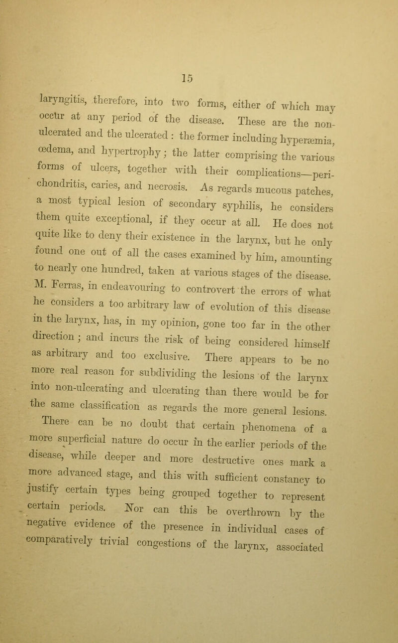 laryngitis, therefore, into two forms, either of which may occur at any period of the disease. These are the non- ulcerated and the ulcerated : the former including hyperemia CBdema, and hypertrophy; the latter comprising the various forms of ulcers, together with their complications-peri- chondritis, caries, and necrosis. As regards mucous patches a most typical lesion of secondary syphilis, he considers them quite exceptional, if they occur at all. He does not quite like to deny their existence in the larynx, but he only found one out of aU the cases examined by him, amounting to nearly one hundred, taken at various stages of the disease. M. Feiras, in endeavouring to controvert the errors of what he considers a too arbitrary law of evolution of this disease in the larynx, has, in my opinion, gone too far in the other direction; and incurs the risk of being considered liimself as arbitrary and too exclusive. There appears to be no more real reason for subdividing the lesions of the larynx into non-ulcerating and ulcerating than there would be ^ for the same classification as regards the more general lesions. There can be no doubt that certain phenomena of a more superficial nature do occur in the earlier periods of the disease, while deeper and more destructive ones mark a more advanced stage, and tliis with sufficient constancy to justify certain types being grouped together to represent certain periods. ^or can this be overthro^vn hj the negative evidence of the presence in individual cases of comparatively trivial congestions of the larynx, associated