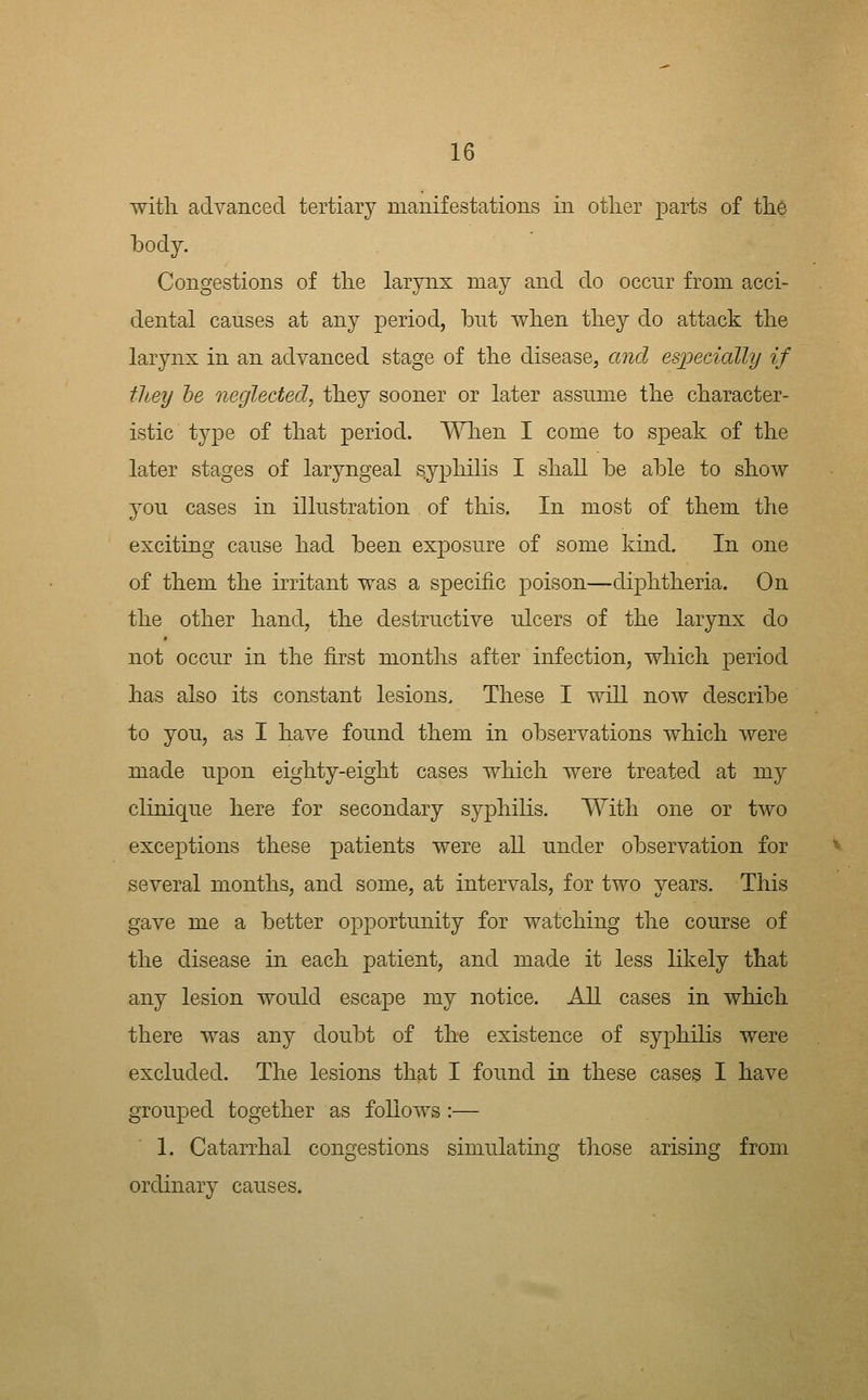witli advanced tertiary manifestations in otlier parts of tlie body. Congestions of tlie larynx may and do occnr from acci- dental causes at any period, but when tliey do attack tbe larynx in an advanced stage of the disease, and especially if they he neglected, tbey sooner or later assume the character- istic type of that period. When I come to speak of the later stages of laryngeal syphilis I shall be able to shoAV you cases in illustration of this. In most of them the exciting cause had been exposure of some kind. In one of them the irritant was a specific poison—diphtheria. On the other hand, the destructive ulcers of the larynx do not occur in the first months after infection, which period has also its constant lesions. These I will now describe to you, as I have found them in observations which were made upon eighty-eight cases which were treated at my clinique here for secondary syphilis. With one or two exceptions these patients were all under observation for several months, and some, at intervals, for two years. This gave me a better opportunity for watching the course of the disease in each patient, and made it less likely that any lesion would escape my notice. All cases in which there was any doubt of the existence of syphilis were excluded. The lesions that I found in these cases I have grouped together as follows :— 1. Catarrhal congestions simulating those arising from ordinary causes.