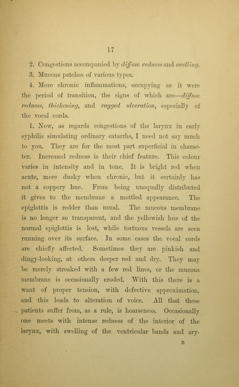 2. Congestions acconipanied hj diffuse redness and swelUnrj. 3. Mucous patches of various types. 4. More clironic inflammations, occupying as it were the period of transition, the signs of which are—diffuse redness, tlriclhening, and ragged idceration, especially of the vocal cords. 1. Xow, as regards congestions of the larynx in early syphilis simulating ordinary catarrhs, I need not say much to you. They are for the most part superficial in charac- ter. Increased redness is their chief feature. This colour varies in intensity and in tone. It is bright red when acute, more dusky when chronic, hut it certainly has not a coppery hue. From being unequally distributed it gives to the membrane a mottled appearance. The epiglottis is redder than usual. The mucous membrane is no longer so transparent, and the yellowish hue of the normal epiglottis is lost, while tortuous vessels are seen running over its surface. In some cases the vocal cords are chiefly affected. Sometimes they are pinkish and dingy-looking, at others deeper red and dry. They mav be merely streaked with a few red hnes, or the mucous membrane is occasionally eroded. With this there is a want of proper tension, with defective approximation, and this leads to alteration of voice. All that these patients suffer from, as a rule, is hoarseness. Occasionally one meets with intense redness of the interior of the larynx, with swelling of the ventricular bands and ary- B