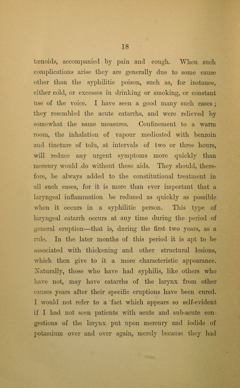 tsenoids, accompanied by pain and cougii. When such complications arise tliey are generally cine to some cause other than the syphilitic poison, such as, for instance, either cold, or excesses in drinking or smoking, or constant use of the voice. I have seen a good many such cases ; they resembled the acute catarrhs, and were relieved by somewhat the same measures. Confinement to a warm room, the inhalation of vapour medicated with benzoin and tincture of tolu, at intervals of two or three hours, Avill reduce any urgent symptoms more quickly than niercur}^ would do without these aids. They should, there- fore, be always added to the constitutional treatment in all such cases, for it is more than ever important that a laryngeal inflammation be reduced as quickly as possible when it occurs in a syphilitic person. This type of laryngeal catarrh occurs at any time during the period of general eruption—that is, during the first two years, as a rule. In the later months of this period it is apt to be associated with thickening and other structural lesions, wliich then give to it a more characteristic appearance, i^aturally, those who have had sypliilis, hke others who have not, may have catarrhs of the larjnix from other causes years after their specific eruptions have been cured. I Avould not refer to a 'fact which a23pears so self-evident if I had not seen patients with acute and sub-acute con- gestions of the larpix put upon mercury and iodide of potassium over and over again, merely because they had