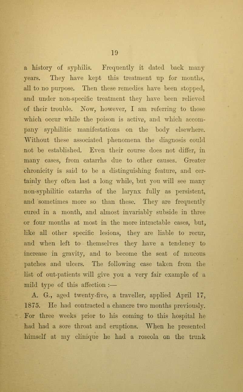 a history of syphilis. Frequently it dated back many years. They have kept this treatment up for months, all to no purpose. Then these remedies have been stopped, and under non-specific treatment they have been relieved of their trouble. JSTow, however, I am referring to those vrhich occur while the poison is active, and Avhich accom- pany syphilitic manifestations on the body elsewhere. Without these associated phenomena the diagnosis could not be established. Even their course does not differ, in many cases, from catarrhs due to other causes. Greater chronicity is said to be a distinguishing feature, and cer- tainly they often last a long while, but you will see many non-syphilitic catarrhs of the larynx fully as persistent, and sometimes more so than these. The} are frequently cured in a month, and ahnost invariably subside in three or four months at most in the more intractable cases, but_, like all other specific lesions, they are liable to recur, and when left to themselves they have a tendency to increase in gravity, and to become the seat of mucous patches and ulcers. The following case taken from the list of out-patients will give you a very fair example of a mild type of this affection :— A. G., aged twenty-five, a traveller, applied April 17, 1875. He had contracted a chancre two months previously. For three weeks prior to liis coming to this hospital he had had a sore throat and eruptions. When he presented himself at my clinicjue he had a roseola on the trunk