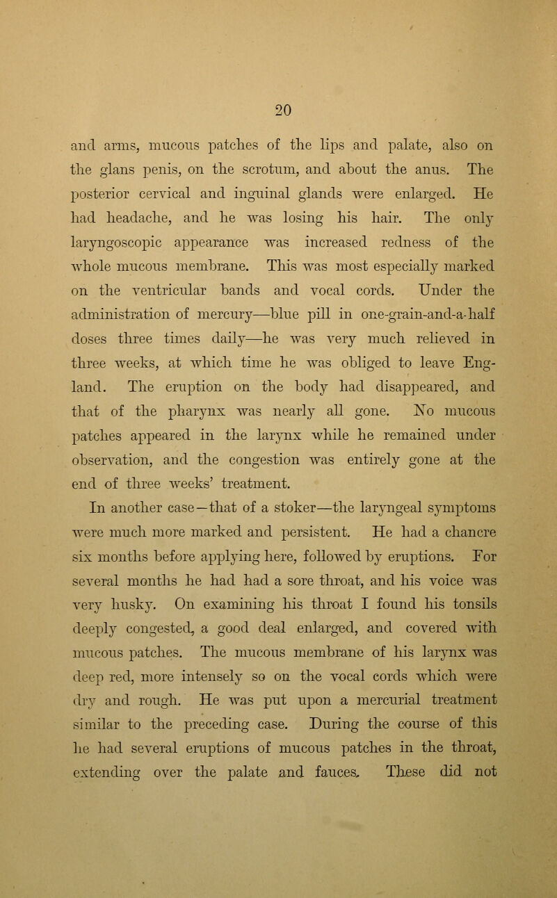 and arms, mucons patches of tlie lips and palate, also on tlie gians penis, on the scrotum, and about the anus. The posterior cervical and inguinal glands were enlarged. He had headache, and he was losing his hair. The only laryngoscopic appearance was increased redness of the whole mucous membrane. This was most especially marked on the ventricular bands and vocal cords. Under the administration of mercury—blue pill in one-grain-and-a-half closes three times daily—he was very much relieved in three weeks, at which time he was obliged to leave Eng- land. The eruption on the body had disappeared, and that of the pharynx was nearly all gone. I\o mucous patches appeared in the larynx while he remained under observation, and the congestion was entirely gone at the end of three weeks' treatment. In another case—that of a stoker—the laryngeal symptoms were much more marked and persistent. He had a chancre six months before applying here, followed by eruptions. Eor several months he had had a sore throat, and his voice was very husky. On examining his throat I found his tonsils deeply congested, a good deal enlarged, and covered with mucous patches. The mucous membrane of his larjmx was deep red, more intensely so on the vocal cords which were dry and rough. He was put upon a mercurial treatment similar to the preceding case. During th-e course of this lie had several eruptions of mucous patches in the throat, extending over the palate and fauces. These did not