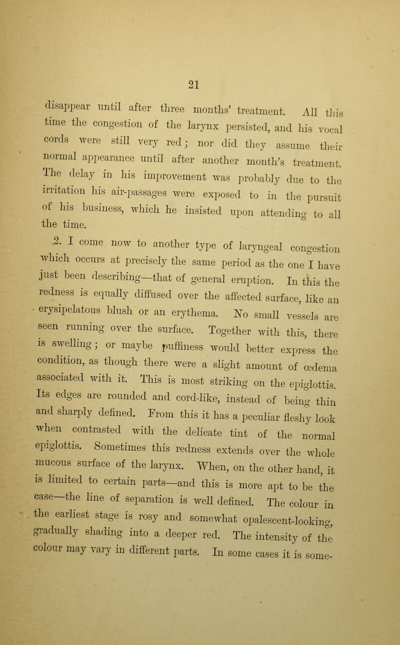 disappear until after three months' treatment. All tliis time the congestion of tlie larynx persisted, and his vocal cords were still very red; nor did they assume their normal appearance until after another month's treatment. The delay in his improvement was probably clue to the irritation his air-passages were exposed to in the pursuit of his business, which he insisted upon attending to all the time. 2. I come now to another type of laryngeal congestion which occurs at precisely the same period as the one I have just been describing—that of general eruption. In this the redness is equally diffused over the aifected surface, like an • erysipelatous blush or an erythema, ^^o small vessels are seen running over the surface. Together with this, there is swelling; or maybe puffiness would better express the condition, as though there were a slight amount of oedema associated with it. This is most striking on the epiglottis. Its edges are rounded and cord-like, instead of being thin and sharply defined. From this it has a peculiar fleshy look when contrasted with the delicate tint of the normal epiglottis. Sometimes this redness extends over the whole mucous surface of the larynx. When, on the other hand, it is limited to certain parts-and this is more apt to be the case-the line of separation is well defined. The colour in the earliest stage is rosy and somewhat opalescent-looking, gradually shading into a deeper red. The intensity of the colour may vary in different parts. In some cases it is some-