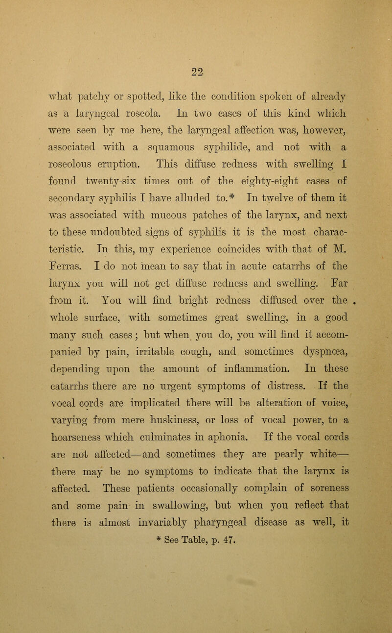 ^vliat patcliy or spotted, like the condition spoken of already as a laryngeal roseola. In two cases of tliis kind which. were seen by me here, the laryngeal affection was, however, associated with a squamous syphilide, and not with a roseolous eruption. This diffuse redness with swelling I found twenty-six times out of the eighty-eight cases of secondary syphilis I have alluded to.* In twelve of them it was associated with mucous patches of the larynx, and next to these undoubted signs of syphilis it is the most charac- teristic. In this, my experience coincides with that of M, Terras. I do not inean to say that in acute catarrhs of the larynx you will not get diffuse redness and swelling. Far from it. You will find bright redness diffused over the , whole surface, with sometimes great swelling, in a good many such cases; but when you do, you will find it accom- panied by pain, irritable cough, and sometimes dyspnoea, depending uj)on the amount of inflammation. In these catarrhs there are no urgent symptoms of distress. If the vocal cords are implicated there will be alteration of voice, varying from mere huskiness, or loss of vocal power, to a hoarseness which culminates in aphonia. If the vocal cords are not affected—and sometimes they are pearly white— there may be no symptoms to indicate that the larynx is affected. These patients occasionally complain of soreness and some pain in swallowing, but when you reflect that there is almost invariably pharyngeal disease as well, it