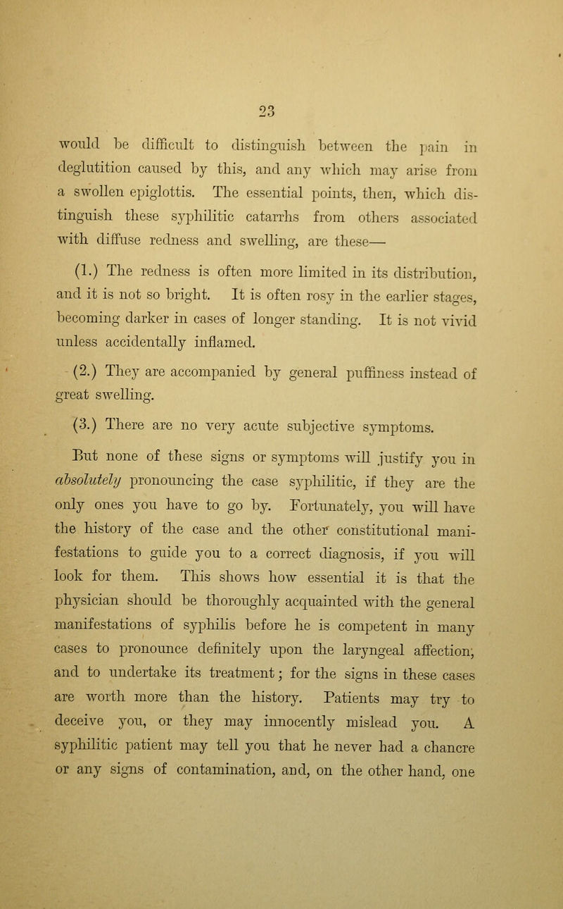 9?. would be clifFicult to distinguish between the pain in deglutition caused hj this, and any which may arise from a swollen epiglottis. The essential points, then, which dis- tinguish these syphilitic catarrhs from others associated with diffuse redness and swelling, are these— (1.) The redness is often more limited in its distribution, and it is not so bright. It is often rosy in the earlier stages, becoming darker in cases of longer standing. It is not vivid unless accidentally inflamed. (2.) They are accompanied by general puffiness instead of great swelling. (3.) There are no very acute subjective symptoms. Eut none of these signs or symptoms wiU justify you in absolutely pronouncing the case syphilitic, if they are the only ones you have to go by. Fortunately, you wiU have the history of the case and the other constitutional mani- festations to guide you to a correct diagnosis, if you will look for them. This shows how essential it is that the physician should be thoroughly acquainted with the general manifestations of syphilis before he is competent in many cases to pronounce definitely upon the laryngeal affection; and to undertake its treatment; for the signs in these cases are worth more than the history. Patients may try to deceive you, or they may innocently mislead you. A syphilitic patient may tell you that he never had a chancre or any signs of contamination, and, on the other hand, one