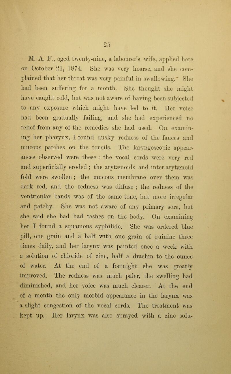 M. A. r., aged twenty-nine, a labourer's wife, applied here on October 21, 1874. She was very hoarse, and she com- plained that her throat was very painful in swallowing.' She had been suffering for a month. She thought she might have caught cold, but was not aware of having been subjected to any exposure which might have led to it. Her voice had been gradually failing, and she had experienced no relief from any of the remedies she had used. On examin- ing her pharynx, I found dusky redness of the fauces and mucous patches on the tonsils. The larj-ngoscopic appear- ances observed were these : the vocal cords were very red and superficially eroded; the arytsenoids and inter-arytsenoid fold were swollen; the mucous membrane over them w^as dark red, and the redness was diffuse ; the redness of the ventricular bands was of the same tone, but more irregular and patchy. She was not aware of any primary sore, but she said she had had rashes on the body. On examining her I found a squamous sypliilide. She was ordered blue pill, one grain and a half with one grain of quinine three times daily, and her larynx was painted once a week with a solution of chloride of zinc, half a drachm to the ounce of water. At the end of a fortnight she was greatly improved. The redness was much paler, the swelling had diminished, and her voice was much clearer. At the end of a month the only morbid appearance in the larynx was a slight congestion of the vocal cords. The treatment was kept up. Her larynx was also sprayed Avitli a zinc solu-