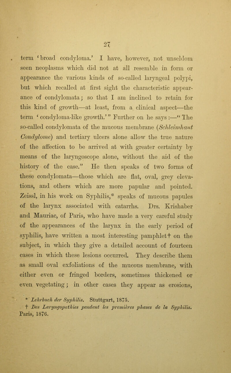 term 'broad condyloma.' I have, however, not unseldom seen neoplasms Avhich did not at all resemljle in form or appearance the various kinds of so-called laryngeal polypi, but which recalled at first sight the characteristic appear- ance of condylomata; so that I am inclined to retain for this kind of growth—at least, from a clinical aspect—the term ' condyloma-hke growth.'  Further on he says :— Ihe so-called condylomata of the mucous membrane [Scltleimhant Condylome) and tertiary ulcers alone allow the true nature of the affection to be arrived at with greater certainty by means of the laryngoscope alone, without the aid of the history of the case. He then speaks of two forms of these condylomata—those which are flat, oval, grey eleva- tions, and others wliich are more papular and pointed. Zeissl, in his work on Syphilis,' speaks of mucous papules of the larynx associated with catarrhs. Drs. Krishaber and Mauriac, of Paris, who have made a very careful study of the appearances of the larynx in the early period of syphiKs, have written a most interesting pamplilett on the subject, in which they give a detailed account of fourteen cases in which these lesions occurred. They describe them as small oval exfoliations of the mucous membrane, with either even or fringed borders, sometimes thickened or even vegetating; in other cases they appear as erosions, *' Lehrhuch der Syphilis. Stuttgart, 1875. t Bes Larynrjopathies pendant Us premieres phases de la Syphilis. Paris, 1876.