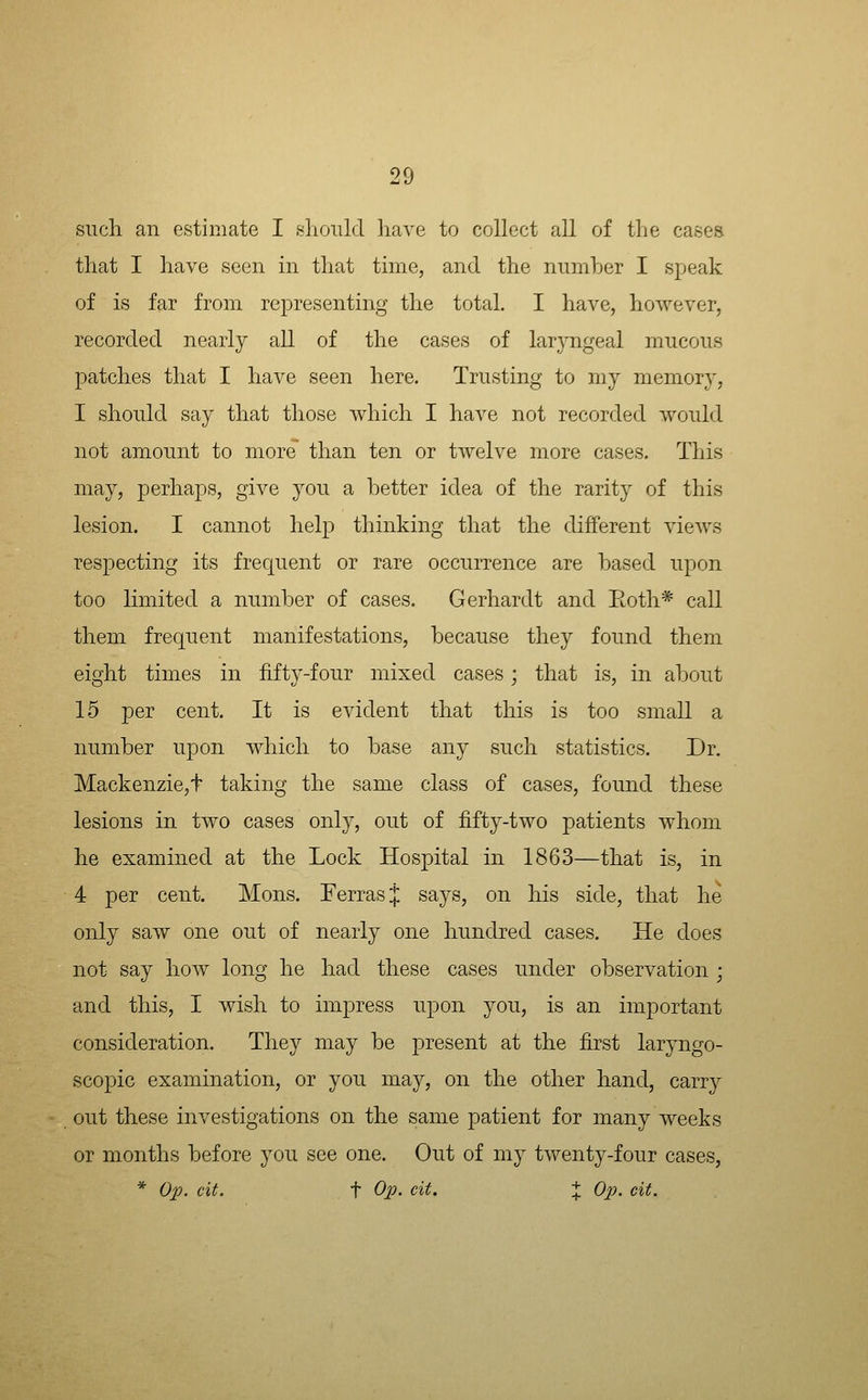 such an estimate I sliould have to collect all of the cases that I have seen in that time, and the number I sjjeak of is far from representing the total. I have, however, recorded nearly all of the cases of laryngeal mucous patches that I have seen here. Trusting to my memory, I should say that those which I have not recorded would not amount to more than ten or twelve more cases. This may, perhaps, give you a better idea of the rarity of this lesion. I cannot help thinking that the different views respecting its frecjuent or rare occurrence are based upon too limited a number of cases. Gerhardt and Eoth* call them frequent manifestations, because they found them eight times in fifty-four mixed cases; that is, in about 15 per cent. It is evident that this is too small a number upon which to base any such statistics. Dr. Mackenzie,t taking the same class of cases, found these lesions in two cases only, out of fifty-two patients whom he examined at the Lock Hospital in 1863—that is, in 4 per cent. Mons. Terras J says, on his side, that he only saw one out of nearly one hundred cases. He does not say how long he had these cases under observation ; and this, I wish to impress upon you, is an important consideration. They may be present at the first laryngo- scopic examination, or you may, on the other hand, carry out these investigations on the same patient for many weeks or months before you see one. Out of my twenty-four cases, * Op. cit. t Op. cit. + Op. cit.