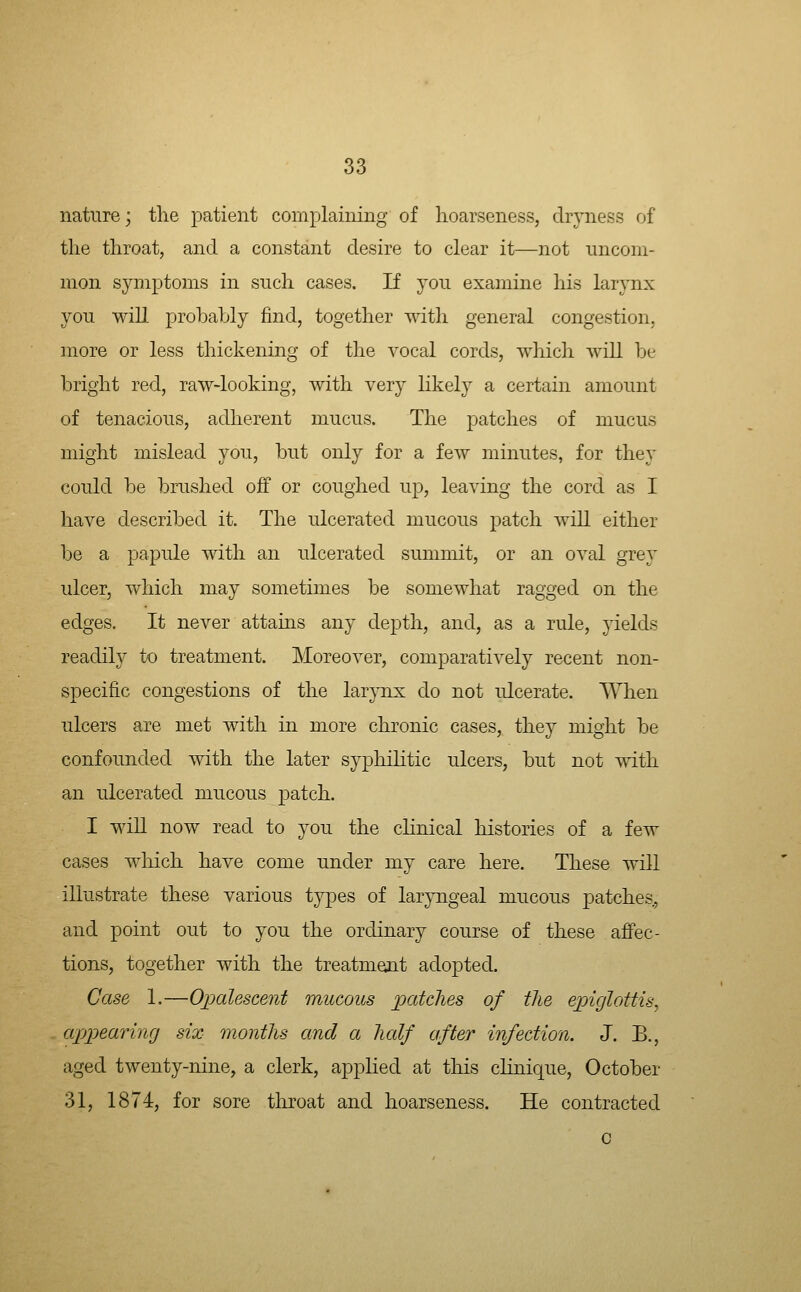 nature j tlie patient complaining of hoarseness, dryness of the throat, and a constant desire to clear it—not uncom- mon symptoms in such cases. If you examine his larynx you will probably find, together with general congestion, more or less thickening of the vocal cords, which will be bright red, raw-looking, with very likely a certain amount of tenacious, adherent mucus. The patches of mucus might mislead you, but only for a few minutes, for they could be brushed off or coughed up, leaving the cord as I have described it. The ulcerated mucous patch Avill either be a papule with an ulcerated summit, or an oval grey ulcer, which may sometimes be somewhat ragged on the edges. It never attains any depth, and, as a rule, yields readily to treatment. Moreover, comparatively recent non- specific congestions of the larynx do not ulcerate. When ulcers are met with in more chronic cases, they might be confounded with the later syphihtic ulcers, but not with an ulcerated mucous patch. I win now read to you the cHnical histories of a few cases which have come under my care here. These will illustrate these various types of laryngeal mucous patches, and point out to you the ordinary course of these affec- tions, together with the treatmetnt adopted. Case 1.—OiDolescent mucous loatclies of the epiglottis, appearinfj six months and a half after infection. J. B., aged twenty-nine, a clerk, applied at this cHnique, October 31, 1874, for sore throat and hoarseness. He contracted c