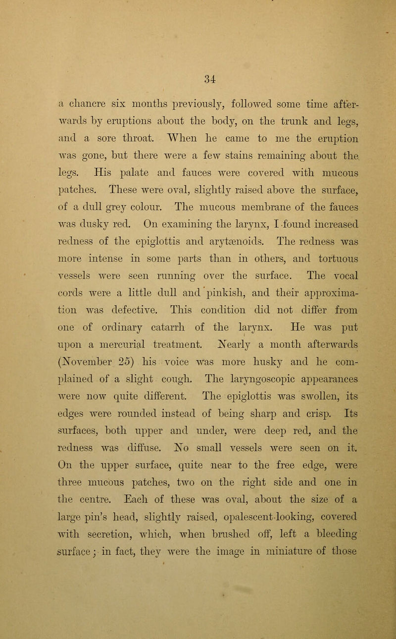 a cliancre six niontlis previonsly, followed some time after- wards by eruptions about the body, on the trunk and legs, and a sore throat. When he came to me the eruption was gone, but there were a few stains remaining about the. legs. His palate and fauces were covered with mucous patches. These were oval, slightly raised above the surface, of a dull grey colour. The mucous membrane of the fauces was dusky red. On examining the larynx, I found increased redness of the epiglottis and aryttenoids. The redness was more intense in some parts than in others, and tortuous vessels were seen running over the surface. The vocal cords were a little dull and pinkish, and their approxima- tion was defective. This condition did not differ from one of ordinary catarrh of the larynx. He was put upon a mercurial treatment. IN'early a month afterwards (j^ovember 25) his voice was more husky and he com- plained of a slight cough. The laryngoscopic appearances were now quite different. The epiglottis was swollen, its edges were rounded instead of being sharp and crisp. Its surfaces, both upper and under, were deep red, and the redness was diffuse. 'No small vessels Avere seen on it. On the upper surface, quite near to the free edge, were three mucous patches, two on the right side and one in the centre. Each of these was oval, about the size of a large pin's head, slightly raised, opalescentdooking, covered with secretion, which, when brushed off, left a bleeding surface; in fact, they were the image in miniature of those