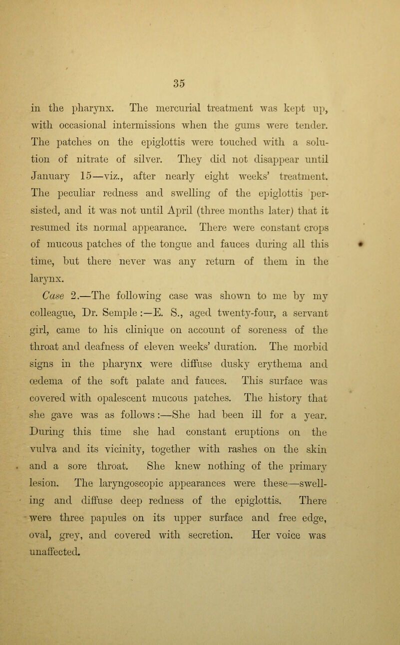 in the pharynx. The mercurial treatment was kejit up, with occasional intermissions when the gums were tender. The patches on the epiglottis were touched with a solu- tion of nitrate of silver. They did not disappear until January 15—viz., after nearly eight weeks' treatment. The peculiar redness and swelling of the epiglottis per- sisted, and it was not until April (three months later) that it resumed its normal appearance. There were constant crops of mucous patches of the tongue and fauces during all this time, but there never was any return of them in the larynx. Case 2.—The following case was shown to me by my colleague. Dr. Semple:—E. S., aged twenty-four, a servant girl, came to his clinique on account of soreness of the throat and deafness of eleven weeks' duration. The morbid signs in the pharynx were diffuse dusky erythema and oedema of the soft palate and fauces. This surface was covered with opalescent mucous patches. The history that she gave was as follows :—She had been ill for a year. During this time she had constant eruptions on the vulva and its vicinity, together with rashes on the skin and a sore throat. She knew nothing of the primary lesion. The laryngoscopic appearances were these—swell- ing and diffuse deep redness of the epiglottis. There were three papules on its upper surface and free edge, oval, grey, and covered with secretion. Her voice was unafiected.