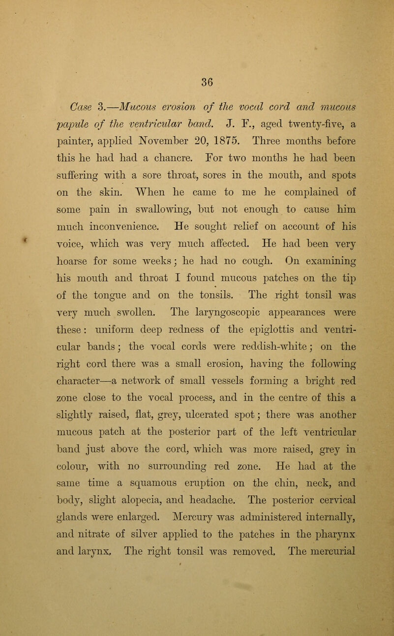 Case 3.—Mucous erosion of the vocal cord and mucous 'papule of the ventricular hand. J. F., aged twenty-five, a painter, applied ISTovember 20, 1875. Three months before this he had had a chancre. For two months he had been suffering with a sore throat, sores in the mouth, and spots on the skin. When he came to me he complained of some pain in swallowing, but not enough to cause him much inconvenience. He sought relief on account of his voice, which was very much affected. He had been very hoarse for some weeks; he had no cough. On examining his mouth and throat I found mucous patches on the tip of the tongue and on the tonsils. The right tonsil was very much swollen. The laryngoscopic appearances were these: uniform deep redness of the epiglottis and ventri- cular bands; the vocal cords were reddish-white j on the right cord there was a small erosion, having the following character—a network of small vessels forming a bright red zone close to the vocal process, and in the centre of this a slightly raised, flat, grey, ulcerated spot; there was another mucous patch at the posterior part of the left ventricular band just above the cord, which was more raised, grey in colour, with no surrounding red zone. He had at the same time a squamous eruption on the chin, neck, and body, sHght alopecia, and headache. The posterior cervical glands were enlarged. Mercury was administered internally, and nitrate of silver applied to the patches in the pharynx and larynx. The right tonsil was removed. The mercurial
