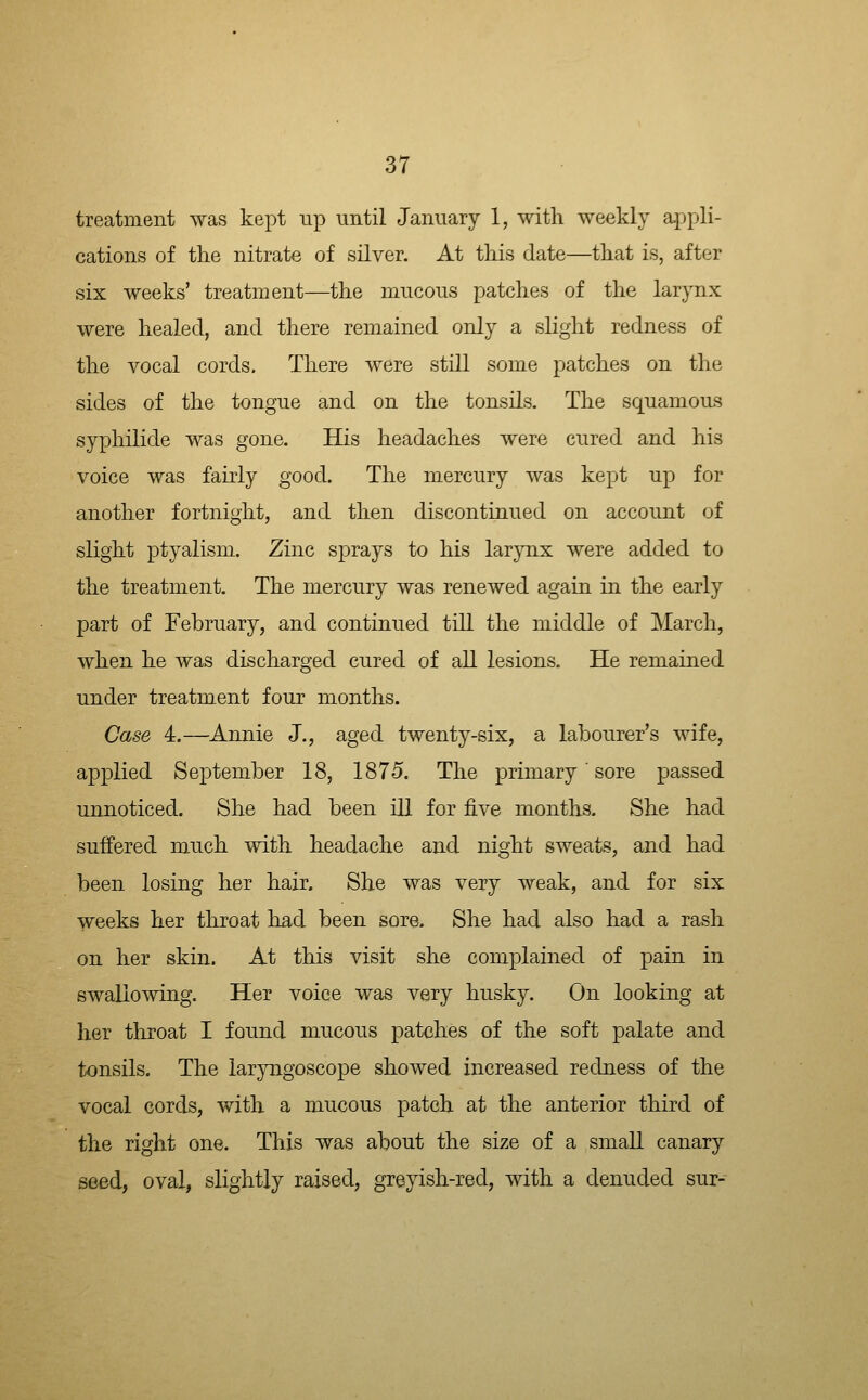 treatment was kept up until January 1, with weekly appli- cations of the nitrate of silver. At this date—that is, after six weeks' treatment—the mucous patches of the larynx were healed, and there remained only a slight redness of the vocal cords. There were still some patches on the sides of the tongue and on the tonsils. The squamous syphilide was gone. His headaches were cured and his voice was fairly good. The mercury was kept up for another fortnight, and then discontinued on account of slight ptyalism. Zinc sprays to his larynx were added to the treatment. The mercury was renewed again in the early part of February, and continued till the middle of March, when he was discharged cured of all lesions. He remained under treatment four months. Case 4.—Annie J., aged twenty-six, a labourer's wife, applied September 18, 1875. The primary' sore passed unnoticed. She had been ill for five months. She had suffered much with headache and night sweats, and had been losing her hair. She was very weak, and for six weeks her throat had been sore. She had also had a rash on her skin. At this visit she complained of pain in swallowing. Her voice was very husky. On looking at her throat I found mucous patches of the soft palate and tonsils. The laryngoscope showed increased redness of the vocal cords, with a mucous patch at the anterior third of the right one. This was about the size of a small canary seed, oval, slightly raised, greyish-red, with a denuded sur-