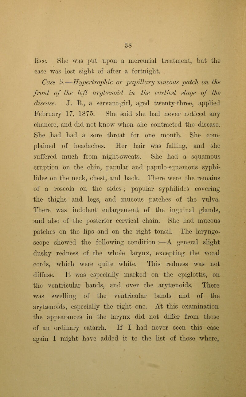 face. Slie was put upon a mercurial treatment, but tlie case was lost sight of after a fortnigiit. Case 5.—Hypertropliic, or papillary mucous patch on the front of the left arytcenoid in the earliest stage of the disease. J. B., a servant-girl, aged twenty-tkree, applied Eebrnary 17, 1875. She said she had never noticed any chancre, and did not know when she contracted the disease. She had had a sore throat for one month. She com- plained of headaches. Her, hair was falling, and she suffered much from night-sweats. She had a squamous eruption on the chin, papular and papulo-squamous syphi- lides on the neck, chest, and back. There were the remains of a roseola on the sides; papular syphiHdes covering the thighs and legs, and mucous patches of the vulva. There was indolent enlargement of the inguinal glands, and also of the posterior cervical chain. She had mucous patches on the lips and on the right tonsil. The laryngo- scope showed the foUowuig condition:—A general slight dusky redness of the whole larynx, exce]3ting the vocal cords, which were quite white. This redness was not diifuse. It was especially marked on the epiglottis^ on the ventricular bands, and over the aryteenoids. There was sweUing of the ventricular bands and of the arytsenoids, especially the right one. At this examination the appearances in the larynx did not differ from those of an ordinary catarrh. If I had never seen this case again I might have added it to the list of those where,