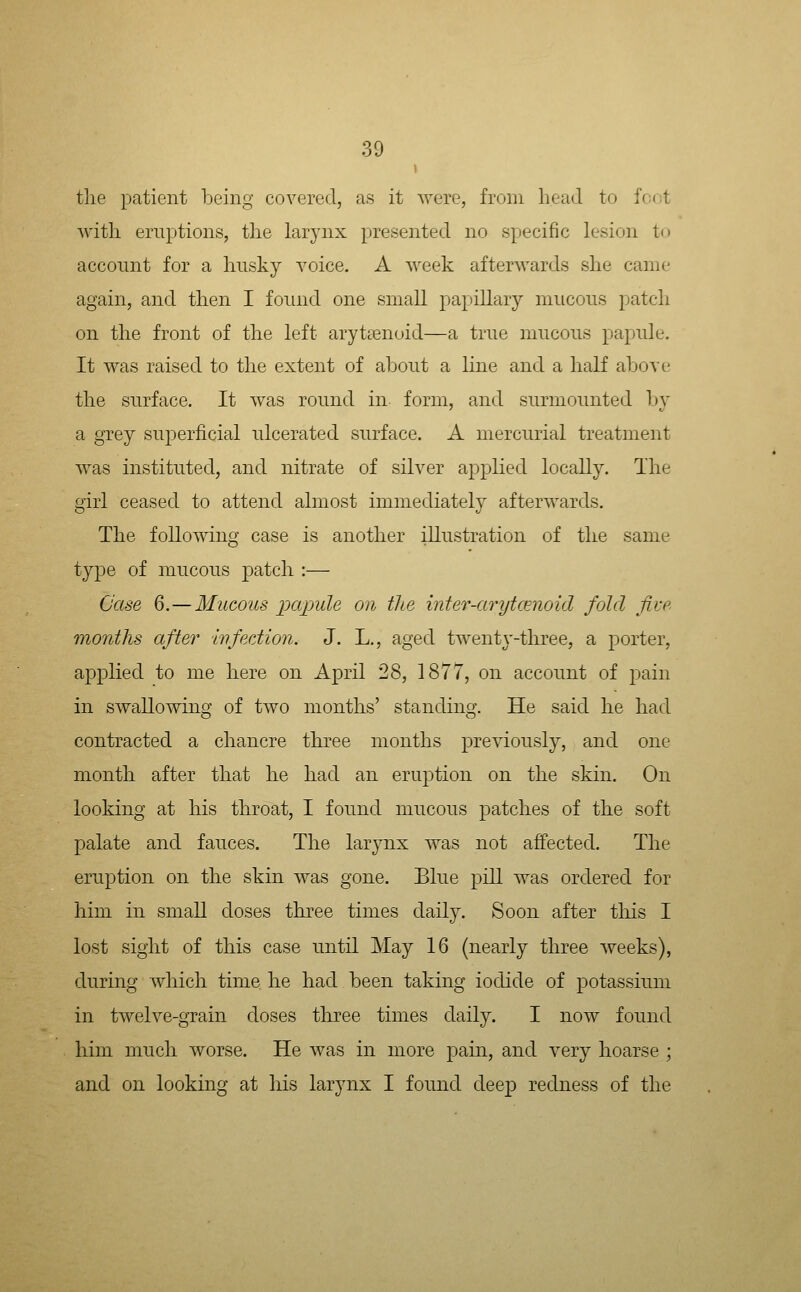 the patient being covered, as it were, from head to foot with eruptions, the larynx presented no specific lesion to account for a husky voice. A week afterwards she came again, and then I found one small papillary mucous patch on the front of the left arytaanoid—a true mucous papule. It was raised to the extent of al^out a line and a half above the surface. It was round in form, and surmounted by a grey sujoerficial ulcerated surface. A mercurial treatment was instituted, and nitrate of silver applied locally. The girl ceased to attend almost immediately afterwards. The following case is another illustration of the same type of mucous patch :— Case 6.—Mucous jjcqmle on the inter-arytcenoid fold five months after wfection. J. L., aged twentj'-three, a j)orter, applied to me here on April 28, 1877, on account of pain in swallowing of two months' standing. He said he had contracted a chancre three months previously, and one month after that he had an eruption on the skin. On looking at his throat, I found mucous patches of the soft palate and fauces. The larynx was not affected. The eruption on the skin was gone. Blue pill was ordered for him in small doses three times daily. Soon after this I lost sight of this case until May 16 (nearly three weeks), during which time he had been taking iodide of potassium in twelve-grain doses three times daily. I now found him much worse. He was in more pain, and very hoarse ; and on looking at his larynx I found deep redness of the
