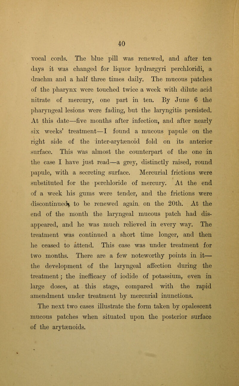 Tocal cords. The blue pill was renewed, and after ten days it was changed for liquor hydrargyri perchloridi, a drachm and a half three times daily. The mucous patches of the pharynx were touched twice a week with dilute acid nitrate of mercury, one part in ten. By Juiie 6 the pharyngeal lesions were fading, but the laryngitis persisted. At this date—five months after infection, and after nearly six weeks' treatment—I found a mucous papule on the right side of the inter-arytsenoid fold on its anterior surface. This was almost the counterpart of the one in the case I have just read—a grey, distinctly raised, round papule, with a secreting surface. Mercurial frictions were substituted for the perchloride of mercury. At the end of a week his gums were tender, and the frictions were discontinued^^ to be renewed again, on the 20th. At the end of the month the laryngeal mucous patch had dis- appeared, and he was much relieved in every way. The treatment was continued a short time longer, and then he ceased to attend. This case was under treatment for two months. There are a few noteworthy points in it— the development of the laryngeal affection during the treatment; the inefficacy of iodide of potassium, even in large doses, at this stage, compared with the rapid amendment under treatment by mercurial inunctions. The next two cases illustrate the form taken by opalescent mucous patches when situated upon the posterior surface of the arytsenoids.