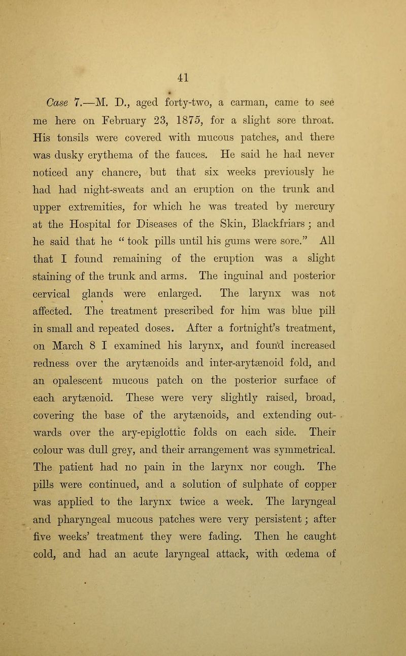 Case 7.—M, D., aged forty-two, a carman, came to see me here on February 23, 1875, for a slight sore throat. His tonsils were covered with mucous patches, and there was dusky erythema of the fauces. He said he had never noticed any chancre, but that six weeks previously he had had night-sweats and an eruption on the trunk and upper extremities, for which he was treated by mercury at the Hospital for Diseases of the Skin, Blackfriars; and he said that he  took piUs until his gums were sore. All that I found remaining of the eruption was a slight staining of the trunk and arms. The inguinal and posterior cervical glands were enlarged. The larynx was not affected. The treatment prescribed for him was blue pill in small and repeated doses. After a fortnight's treatment, on March 8 I examined his larynx, and found increased redness over the arytsenoids and inter-arytsenoid fold, and an opalescent mucous patch on the posterior surface of each arytsenoid. These were very slightly raised, broad, covering the base of the arytaenoids, and extending out- wards over the ary-epiglottic folds on each side. Their colour was dull grey, and their arrangement was symmetrical. The patient had no pain in the larynx nor cough. The pills were continued, and a solution of sulphate of copper was applied to the larynx twice a week. The laryngeal and pharyngeal mucous patches were very persistent; after five weeks' treatment they were fading. Then he caught cold, and had an acute laryngeal attack, with oedema of