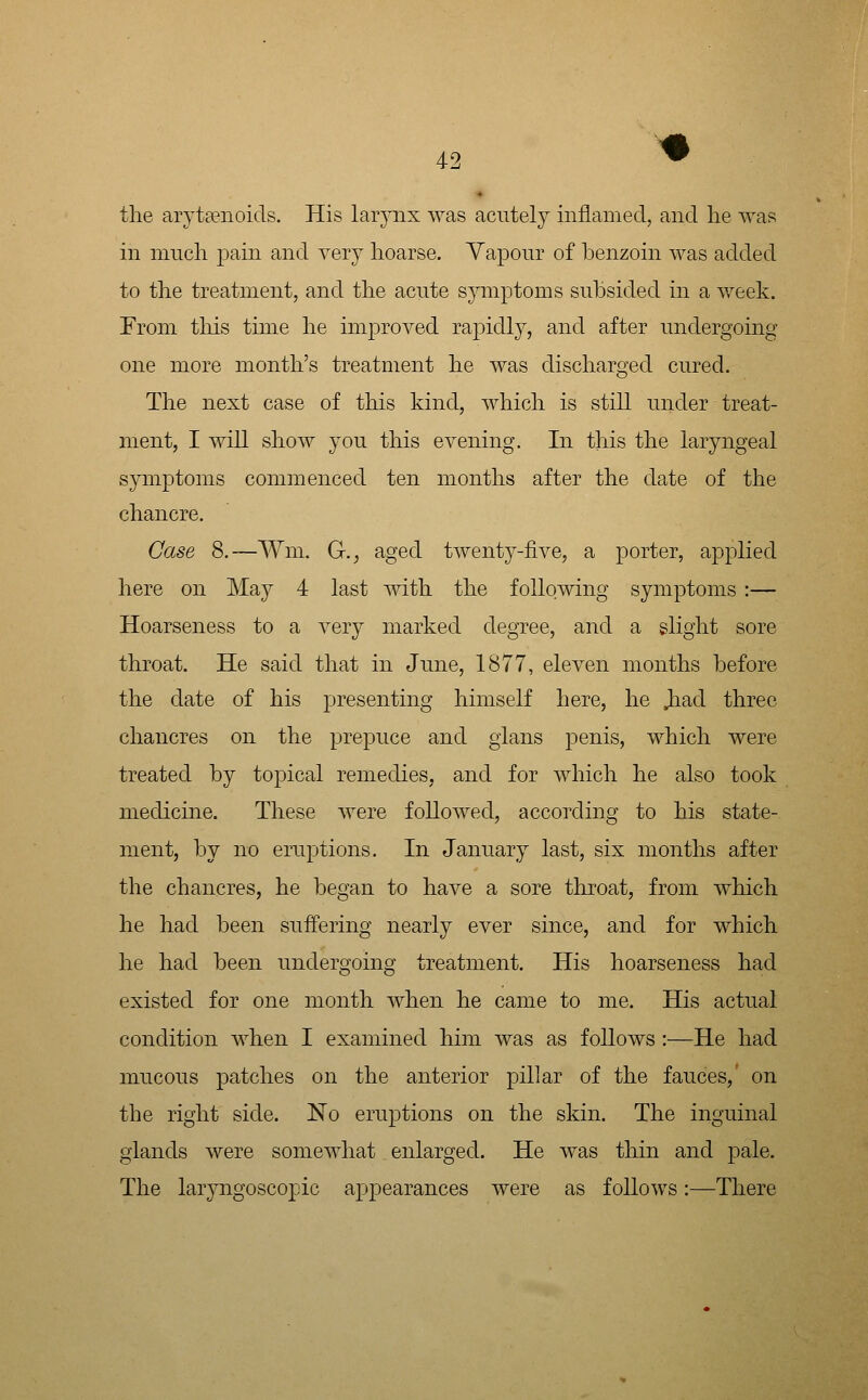 the aryta?noids. His larynx was acutely inflamed, and lie was in much pain and very hoarse. Vapour of benzoin was added to the treatment, and the acute symptoms subsided in a week. From tliis time he improved rapidly, and after undergoing one more month's treatment he was discharged cured. The next case of this kind, which is still under treat- ment, I will show you this evening. In this the laryngeal symptoms commenced ten months after the date of the chancre. Case 8.—Wni. G-.^ aged twenty-five, a porter, applied here on May 4 last with the following symptoms :— Hoarseness to a very marked degree, and a slight sore throat. He said that in June, 1877, eleven months before the date of his presenting himself here, he Jiad three chancres on the prepuce and gians penis, which were treated by topical remedies, and for which he also took medicine. These were followed, according to his state- ment, by no eruptions. In January last, six months after the chancres, he began to have a sore throat, from which he had been suffering nearly ever since, and for which he had been undergoing treatment. His hoarseness had existed for one month when he came to me. His actual condition when I examined liim was as follows :—He had mucous patches on the anterior pillar of the fauces, on the right side. No eruptions on the skin. The inguinal glands were someAvhat enlarged. He was thin and pale. The laryngoscopic appearances were as follows:—There