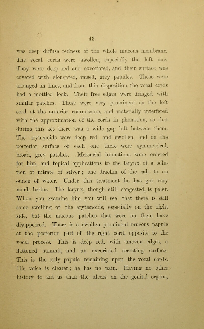 was deep diffuse redness of the whole mucous membrane. The vocal cords were swollen, especially the left one. They were deep red and excoriated, and their surface Avas covered with elongated, raised, grey papules. These were arranged in lines, and from this disposition the vocal cords had a mottled look. Their free edges were fringed with similar patches. These were very prominent on the left cord at the anterior commissure, and materially interfered with the approximation of the cords in phonation, so that during this act there was a wide gap left between them. The arytsenoids were deep red and swollen, and on the posterior surface of each one there were symmetrical, broad, grey patches. Mercurial inunctions were ordered for him, and topical applications to the larynx of a solu- tion of nitrate of silver; one drachm of the salt to an ounce of water. Under this treatment he has got very much better. The larynx, though still congested, is paler. When you examine him you will see that there is still some swelhng of the arytsenoids, especially on the right side, but the mucous patches that were on them have disappeared. There is a swollen prominent mucous papule at the posterior part of the right cord, opposite to the vocal process. This is deep red, with uneven edges, a flattened summit, and an excoriated secreting surface. This is the only papule remaining upon the vocal cords. His voice is clearer; he has no pain. Having no other history to aid us than the ulcers on the genital organs,