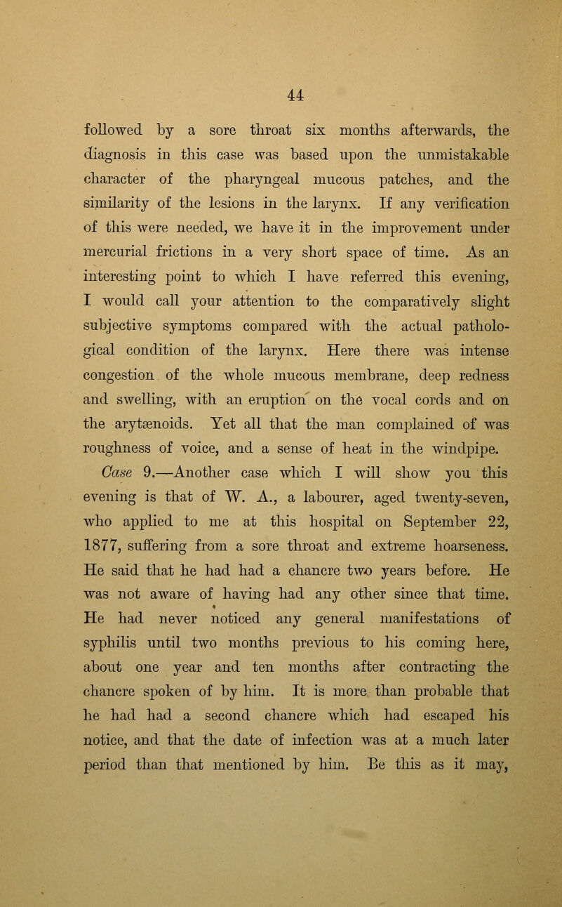 followed by a sore throat six montlis afterwards, the diagnosis in this case was based upon the unmistakable character of the pharyngeal mucous patches, and the similarity of the lesions in the larynx. If any verification of this were needed, we have it in the improvement under mercurial frictions in a very short space of time. As an interesting point to which I have referred this evening, I would call your attention to the comparatively slight subjective symptoms compared with the actual patholo- gical condition of the larynx. Here there was intense congestion of the whole mucous membrane, deep redness and swelling, with an eruption on the vocal cords and on the arytaenoids. Yet all that the man complained of was roughness of voice, and a sense of heat in the windpipe. Case 9.—Another case which I will show you this evening is that of W. A., a labourer, aged twenty-seven, who a23plied to me at this hospital on September 22, 1877, suffering from a sore throat and extreme hoarseness. He said that he had had a chancre two years before. He was not aware of having had any other since that time. He had never noticed any general manifestations of syphilis until two months previous to his coming here, about one year and ten months after contracting the chancre spoken of by him. It is more than probable that he had had a second chancre which had escaped his notice, and that the date of infection was at a much later period than that mentioned by him. Be this as it may,