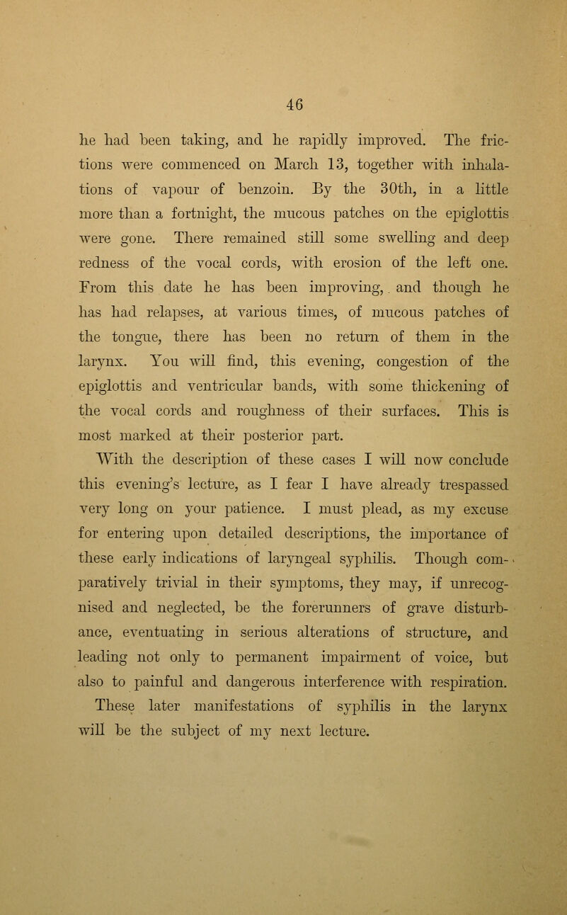 he liad been taking, and lie rapidly improved. Tlie fric- tions were commenced on Marcli 13, together with inhala- tions of vapour of benzoin. By the 30th, in a little more than a fortnight, the mucous patches on the epiglottis were gone. There remained still some swelling and deep redness of the vocal cords, with erosion of the left one. From this date he has been improving,. and though he has had relapses, at various times, of mucous patches of the tongue, there has been no return of them in the larynx. You will find, tliis evening, congestion of the epiglottis and ventricular bands, with some thickening of the vocal cords and roughness of their surfaces. This is most marked at their posterior part. With the description of these cases I will now conclude this evenmg's lecture, as I fear I have already trespassed very long on your patience. I must plead, as my excuse for entering upon detailed descriptions, the importance of these early indications of laryngeal syphilis. Though com- paratively trivial in their symptoms, they may, if unrecog- nised and neglected, be the forerunners of grave disturb- ance, eventuating in serious alterations of structure, and leading not only to permanent impairment of voice, but also to painful and dangerous interference with respiration. These later manifestations of syphilis in the larynx will be the subject of my next lecture.
