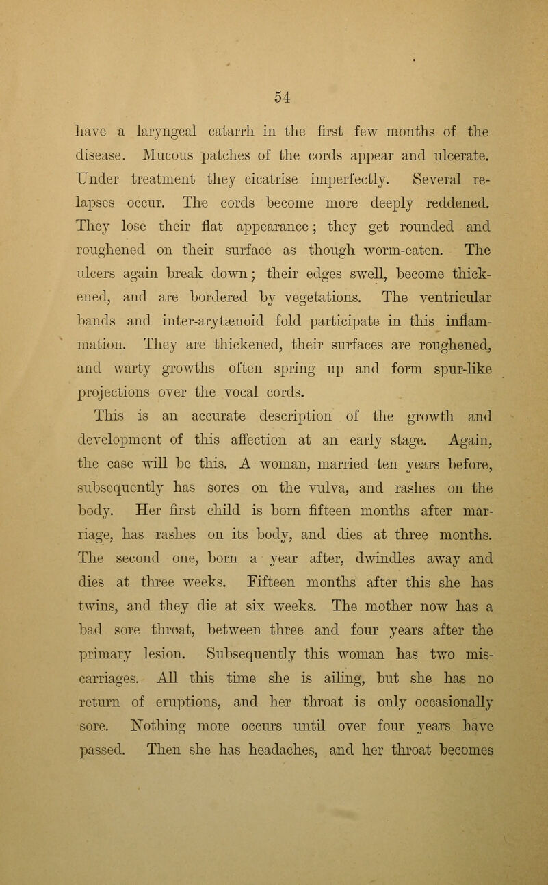 have a laryngeal catarrli in tlie first few months of the disease. Mucous patches of the corcls appear and ulcerate. Under treatment they cicatrise imperfectly. Several re- lapses occur. The cords become more deeply reddened. They lose their flat appearance; they get rounded and roughened on their surface as though worm-eaten. The ulcers again break down; their edges swell, become thick- ened, and are bordered by vegetations. The ventricular bands and inter-arytsenoid fold participate in this inflam- mation. They are thickened, their surfaces are roughened, and warty growths often spring up and form spnr-like projections over the vocal cords. This is an accurate description of the growth and development of this affection at an early stage. Again, the case will be this. A woman, married ten years before, subsequently has sores on the vulva, and rashes on the body. Her first child is born fifteen months after mar- riage, has rashes on its body, and dies at three months. The second one, born a year after, dmndles away and dies at tliree weeks. Fifteen months after tliis she has twins, and they die at six weeks. The mother now has a bad sore throat, between three and four years after the primary lesion. Subsequently this woman has two mis- carriages. All this time she is ailing, but she has no return of eruptions, and her throat is only occasionally sore. jSTothing more occurs until over four years have passed. Then she has headaches, and her throat becomes