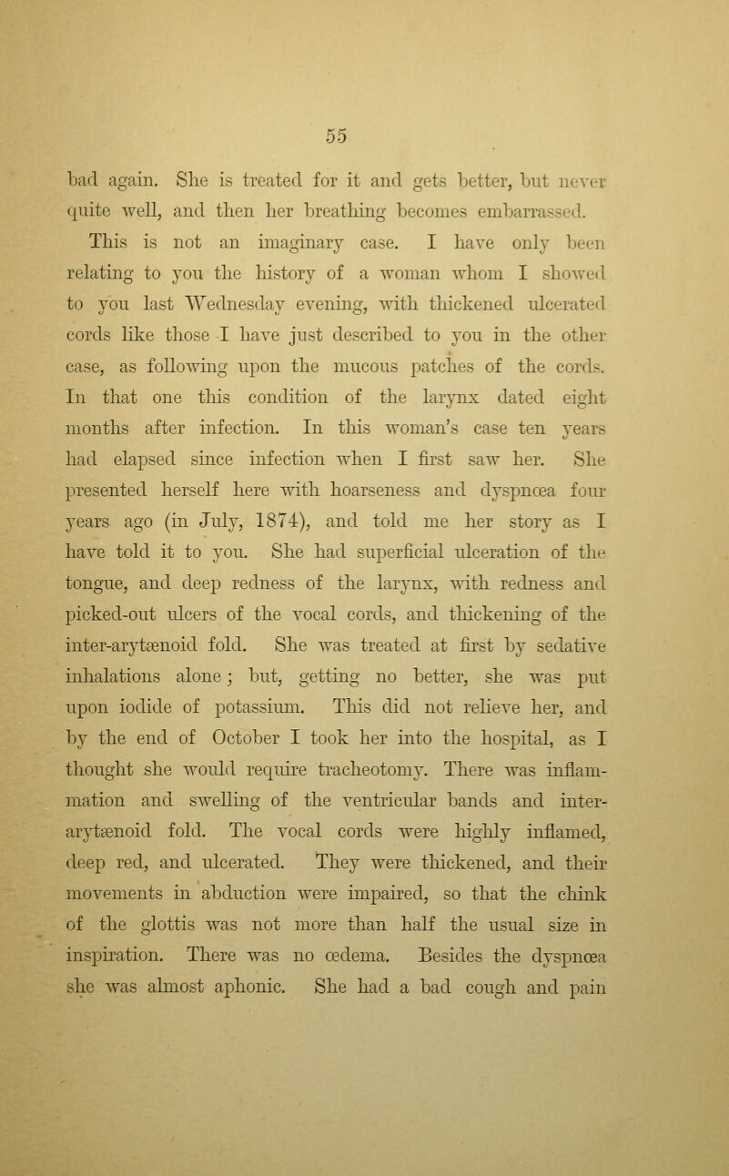 bad again. She is treated for it and gets better, but never quite well, and then her breathing becomes embarrassed. This is not an imaginary case. I have only been relating to you the history of a woman whom I showed to you last Wednesday evenmg, with thickened ulcerated cords like those I have just described to you in the other case, as following upon the mucous patches of the cords. In that one this condition of the larjTix dated eight months after infection. In this woman's case ten years had elapsed smce infection when I fhst saw her. She presented herself here with hoarseness and dyspnoea four years ago (in July, 1874), and told me her story as I have told it to you. She had superficial ulceration of the tongue, and deep redness of the larjTix, with redness and picked-out idcers of the vocal cords, and thickening of the inter-arytsenoid fold. She was treated at first by sedative inhalations alone; but, getting no better, she was put upon iodide of potassium. Tliis did not reheve her, and by the end of October I took her into the hospital, as I thought she would require tracheotomy. There was inflam- mation and swelling of the ventricular bands and inter- arytsenoid fold. The vocal cords were highly inflamed, deep red, and ulcerated. They were thickened, and their movements in abduction were impaired, so that the chink of the glottis was not more than half the usual size in inspiration. There was no oedema. Besides the dyspnoea she was almost aphonic. She had a bad cough and pain