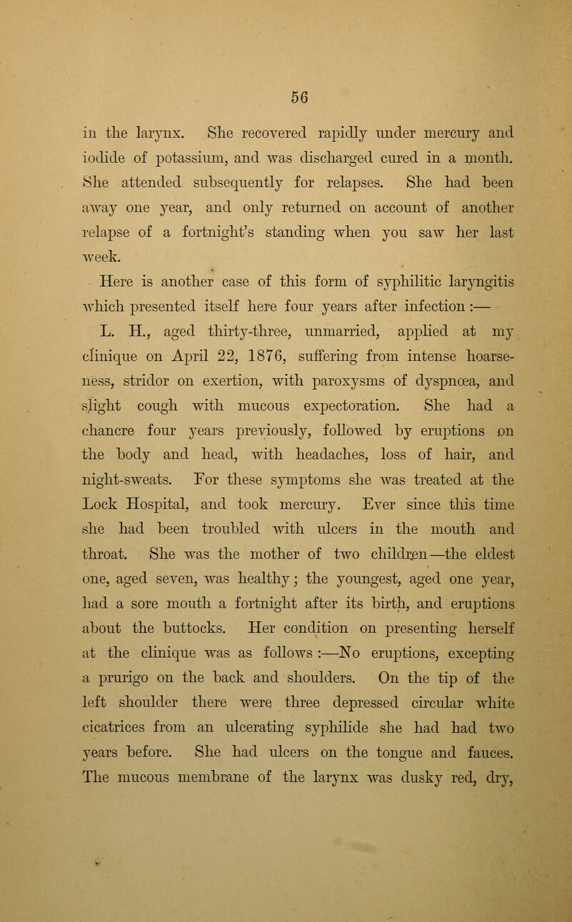 in tlie larynx. She recovered rapidly under mercury and iodide of potassium, and was discharged cured in a month. She attended subsequently for relapses. She had been away one year, and only returned on account of another relapse of a fortnight's standing when you saw her last week. Here is another case of this form of syphilitic laryngitis which presented itseK here four years after infection:— L. H., aged thirty-three, unmarried, applied at my clinique on April 22, 1876, suffering from intense hoarse- ness, stridor on exertion, with paroxysms of dyspnoea, and slight cough with mucous expectoration. She had a chancre four years previously, followed by eruptions on the body and head, with headaches, loss of hair, and night-sweats. For these symptoms she was treated at the Lock Hospital, and took mercury. Ever since tliis time she had been troubled with ulcers in the mouth and throat. She was the mother of two children—the eldest one, aged seven, was healthy; the youngest, aged one year, had a sore mouth a fortnight after its birth, and eruptions about the buttocks. Her condition on presenting herself at the clinique was as follows :—No eru23tions, excepting a prurigo on the back and shoulders. On the tip of the left shoulder there were three depressed circular white cicatrices from an ulcerating sypliihde she had had two years before. She had ulcers on the tongue and fauces. The mucous membrane of the larynx was dusky red, dry,