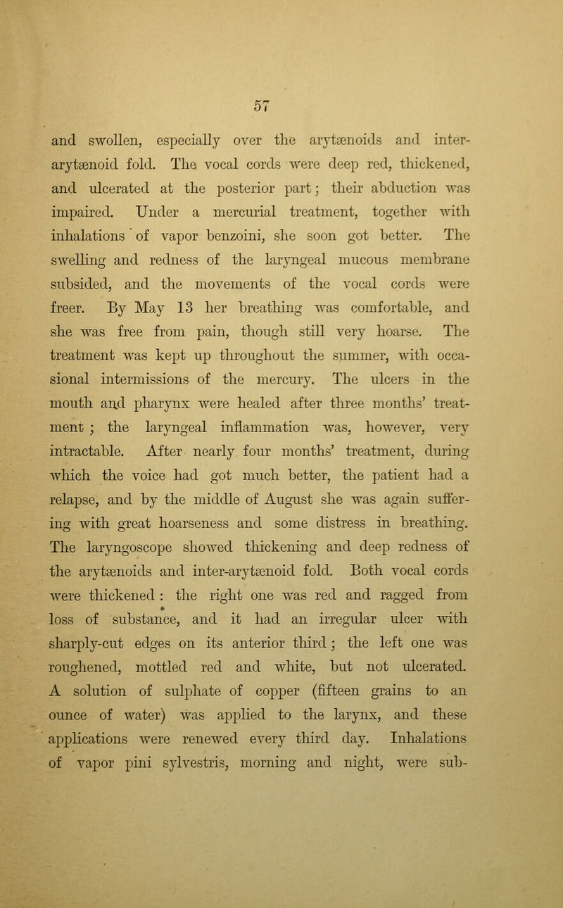 and swollen, especially over the arytaenoids and inter- arytsenoid fold. Tlie vocal cords were deep red, thickened, and ulcerated at the posterior part; their abduction was impaired. Under a mercurial treatment, together with inhalations of vapor benzoini, she soon got better. The swelling and redness of the laryngeal mucous membrane subsided, and the movements of the vocal cords were freer. By May 13 her breathing was comfortable, and she Avas free from pain, though still very hoarse. The treatment was kept up throughout the summer, with occa- sional intermissions of the mercury. The ulcers in the mouth an.d pharynx were healed after three months' treat- ment ; the laryngeal inflammation was, however, very intractable. After nearly four months' treatment, during which the voice had got much better, the patient had a relapse, and by the middle of August she was again suffer- ing with great hoarseness and some distress in breathing. The laryngoscope showed thickening and deep redness of the arytsenoids and inter-arytaenoid fold. Both vocal cords were thickened : the right one was red and ragged from loss of substance, and it had an irregular ulcer with sharply-cut edges on its anterior third; the left one was roughened, mottled red and white, but not ulcerated. A solution of sulphate of copper (fifteen grains to an ounce of water) was applied to the larynx, and these applications were renewed every third day. Inhalations of vapor pini sylvestris, morning and night, were sub-