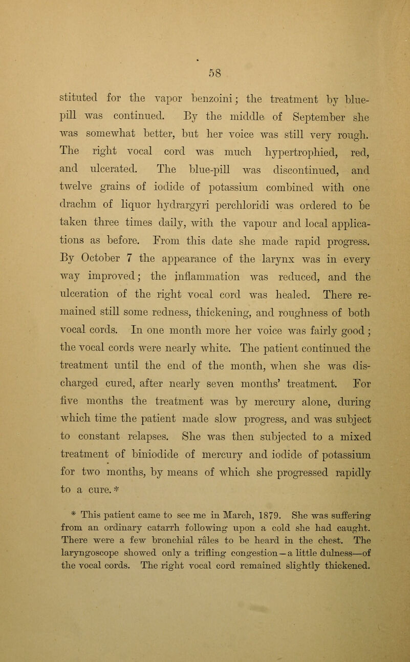 stitnted for tlie vapor henzoini; the treatment by bine- pill was continned. By tlie middle of September she was somewhat better, bnt her voice was still very rough. The right vocal cord was much hypertrophied, red, and nlcerated. The blue-pill was discontinued, and twelve grains of iodide of potassium combined with one drachm of liquor hydrargyri perchloridi was ordered to be taken three times daily, with the vapour and local applica- tions as before. From this date she made rapid progress. By October 7 the appearance of the larynx was in every way improved; the inflammation was reduced, and the ulceration of the right vocal cord was healed. There re- mained still some redness, thickening, and roughness of both vocal cords. In one month more her voice was fairly good; the vocal cords were nearly white. The patient continued the treatment until the end of the month, when she was dis- charged cured, after nearly seven months' treatment. For five months the treatment was by mercury alone, during which time the patient made slow progress, and was subject to constant relapses. She was then subjected to a mixed treatment of biniodide of mercury and iodide of potassium for two months, by means of which she progressed rapidly to a cure. ^ * This patient came to see me in March, 1879. She was suffering- from an ordinary catarrh following upon a cold she had caught. There were a few bronchial rales to he heard in the chest. The laryngoscope showed only a trifling congestion—a little dulness—of the vocal cords. The right vocal cord remained slightly thickened.