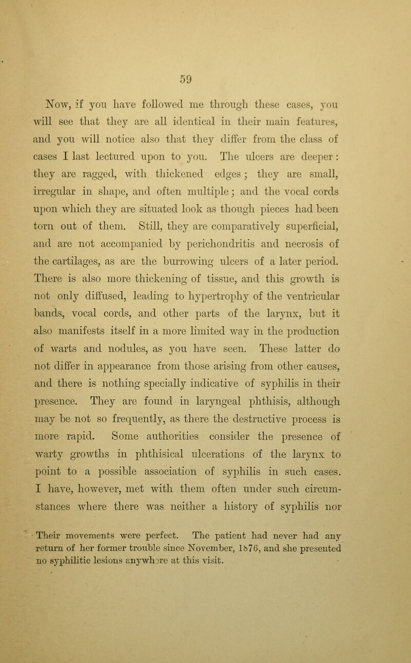 JS^ow, if you have followed me through these cases, you will see that they are all identical in their main features, and you will notice also that they differ from the class of cases I last lectured upon to you. The ulcers are deeper: they are ragged, with thickened edges; they are small, irregular in shape, and often multiple; and the vocal cords upon which they are situated look as though pieces had been torn out of them. Still, they are comparatively superficial, and are not accompanied by perichondritis and necrosis of the cartilages, as are the burrowing ulcers of a later period. There is also more thickening of tissue, and this growth is not only diffused, leading to hypertrophy of the ventricular bands, vocal cords, and other parts of the larynx, but it also manifests itself in a more hniited way in the production of warts and nodules, as you have seen. These latter do not differ in appearance from those arising from other causes, and there is nothing specially indicative of syphilis in their presence. They are found in laryngeal phthisis, although may be not so frequently, as there the destructive process is more rapid. Some authorities consider the presence of warty growths in phthisical ulcerations of the larynx to point to a possible association of syphihs in such cases. I have, however, met with them often under such circum- stances where there was neither a history of syphihs nor ■ Their movements were perfect. The patient had never had any return of her former trouble since November, lh76, and she presented no syphiHtic lesions £nywh3re at this visit.