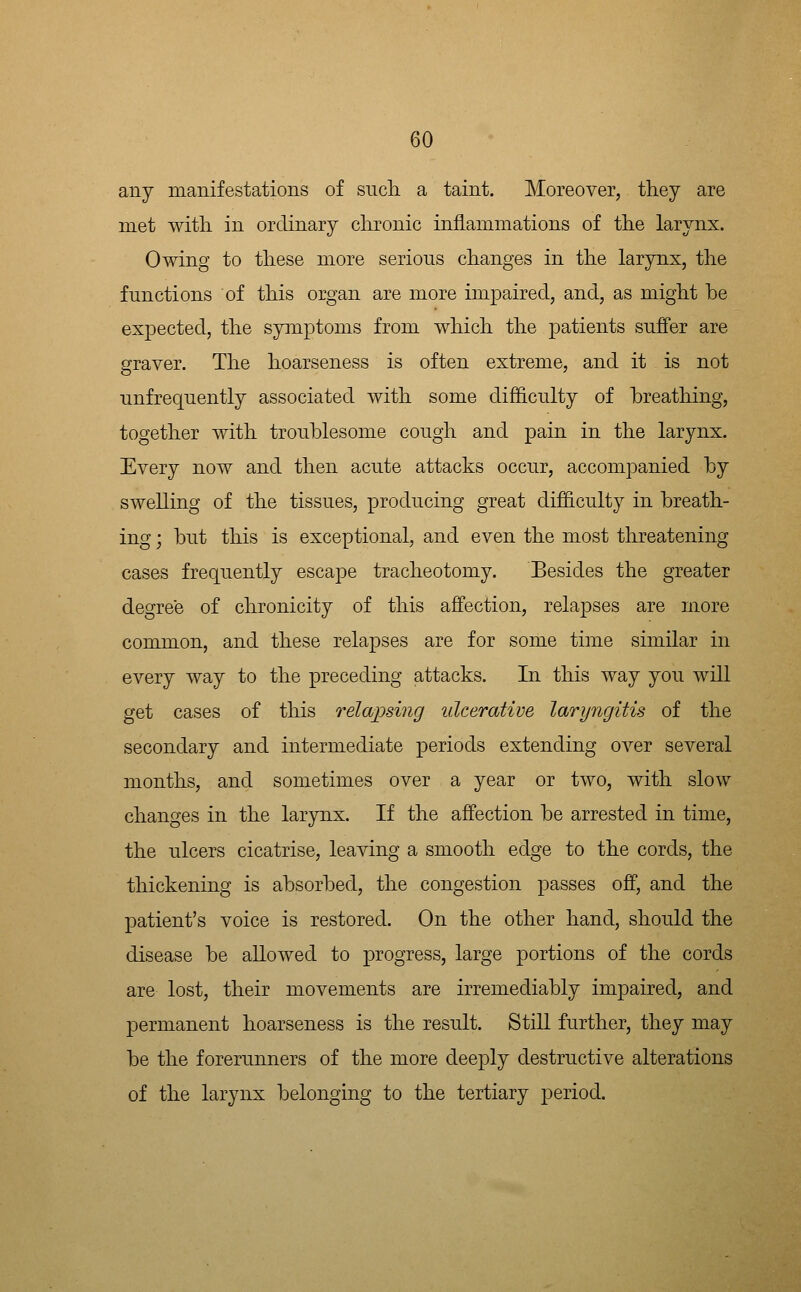 any manifestations of sucli a taint. Moreover, they are met witli in ordinary chronic inflammations of the larynx. Owing to these more serious changes in the larynx, the functions of this organ are more impaired, and, as might be expected, the symptoms from which the patients suffer are graver. The hoarseness is often extreme, and it is not unfrequently associated with some difficulty of breathing, together with troublesome cough and pain in the larynx. Every now and then acute attacks occur, accompanied by swelling of the tissues, producing great difficulty in breath- ing ; but this is exceptional, and even the most threatening cases frequently escape tracheotomy. Besides the greater degree of chronicity of this affection, relapses are more common, and these relapses are for some time similar in every way to the preceding attacks. In this way you will get cases of this relapsing ulcerative laryngitis of the secondary and intermediate periods extending over several months, and sometimes over a year or two, with slow changes in the larynx. If the affection be arrested in time, the ulcers cicatrise, leaving a smooth edge to the cords, the thickening is absorbed, the congestion passes off, and the patient's voice is restored. On the other hand, should the disease be allowed to progress, large portions of the cords are lost, their movements are irremediably impaired, and permanent hoarseness is the result. Still further, they may be the forerunners of the more deeply destructive alterations of the larynx belonging to the tertiary period.