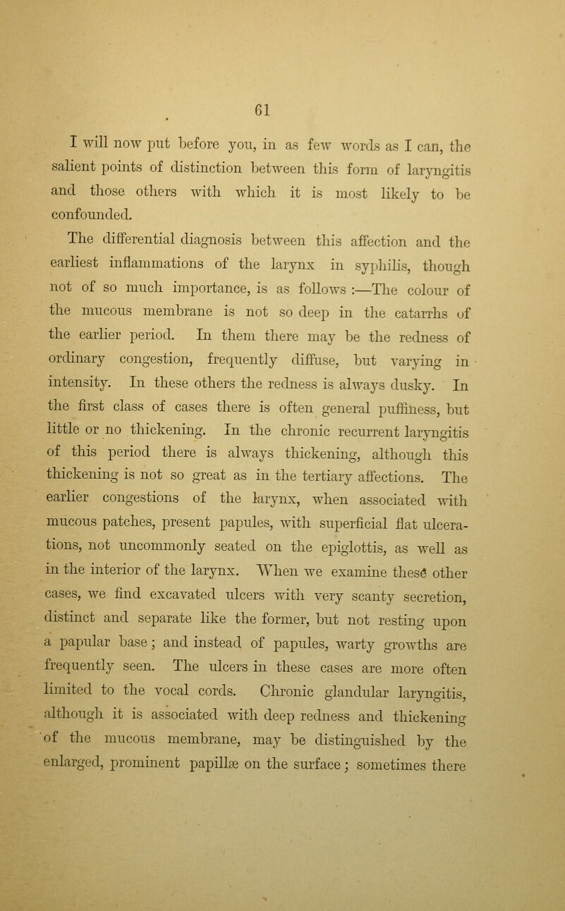 I will now put before you, in as few words as I can, the salient points of distinction between this form of laryngitis and those others with which it is most likely to be confoundecl. The differential diagnosis between this affection and the earliest inflammations of the larynx in syphilis, though not of so much importance, is as foUows :—The colour of the mucous membrane is not so deep in the catarrhs of the earlier period. In them there may be the redness of ordinary congestion, frequently diffuse, but varying in intensity. In these others the redness is always dusky. In the first class of cases there is often general pufflness, but little or no thickening. In the chronic recurrent laryngitis of this period there is always thickening, although tliis thickening is not so great as in the tertiary affections. The earlier congestions of the larynx, when associated with mucous patches, present papules, with superficial flat ulcera- tions, not uncommonly seated on the epiglottis, as weU as in the interior of the larynx. When we examine thesS other cases, we find excavated ulcers with very scanty secretion, distinct and separate like the former, but not resting upon a papular base; and instead of papules, warty growths are frequently seen. The ulcers in these cases are more often limited to the vocal cords. Chronic glandular laryngitis, although it is associated with deep redness and thickening of the mucous membrane, may be distinguished by the enlarged, prominent papillae on the surface; sometimes there