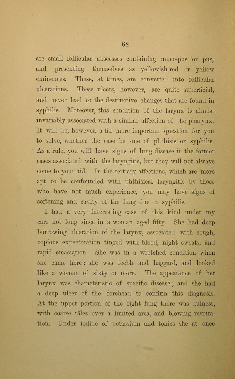 are small follicular abscesses containing miico-pus or pus, and presenting themselves as yellowish-red or yellow eminences. These, at times, are converted mto follicular ulcerations. These ulcers, however, are quite superficial, and never lead to the destructive changes that are found in syphilis. Moreover, this condition of the larynx is almost invariably associated with a similar affection of the pharynx. It will be, however, a far more important question for you to solve, whether the case be one of phthisis or syphilis. As a rule, you will have signs of lung disease in the former cases associated with the laryngitis, but they will not always come to your aid. In the tertiary affections, which are more apt to be confounded with phthisical laryngitis by those who have not much experience, you may have signs of softening and cavity of. the lung due to sy[3hilis. I had a very interesting case of this kind under my care not long since in a woman aged fifty. She had deep burrowing ulceration of the larynx, associated with cough, copious expectoration tinged with blood, night sweats, and rapid emaciation. She was in a wretched condition when she came here: she was feeble and haggard, and looked like a woman of sixty or more. The appearance of her larynx was characteristic of specific disease; and she had a deep ulcer of the forehead to confirm this diagnosis. At the upper portion of the right lung there was dulness, mth coarse rales over a limited area, and blowing resj^ira- tion. Under iodide of potassium and tonics she at once