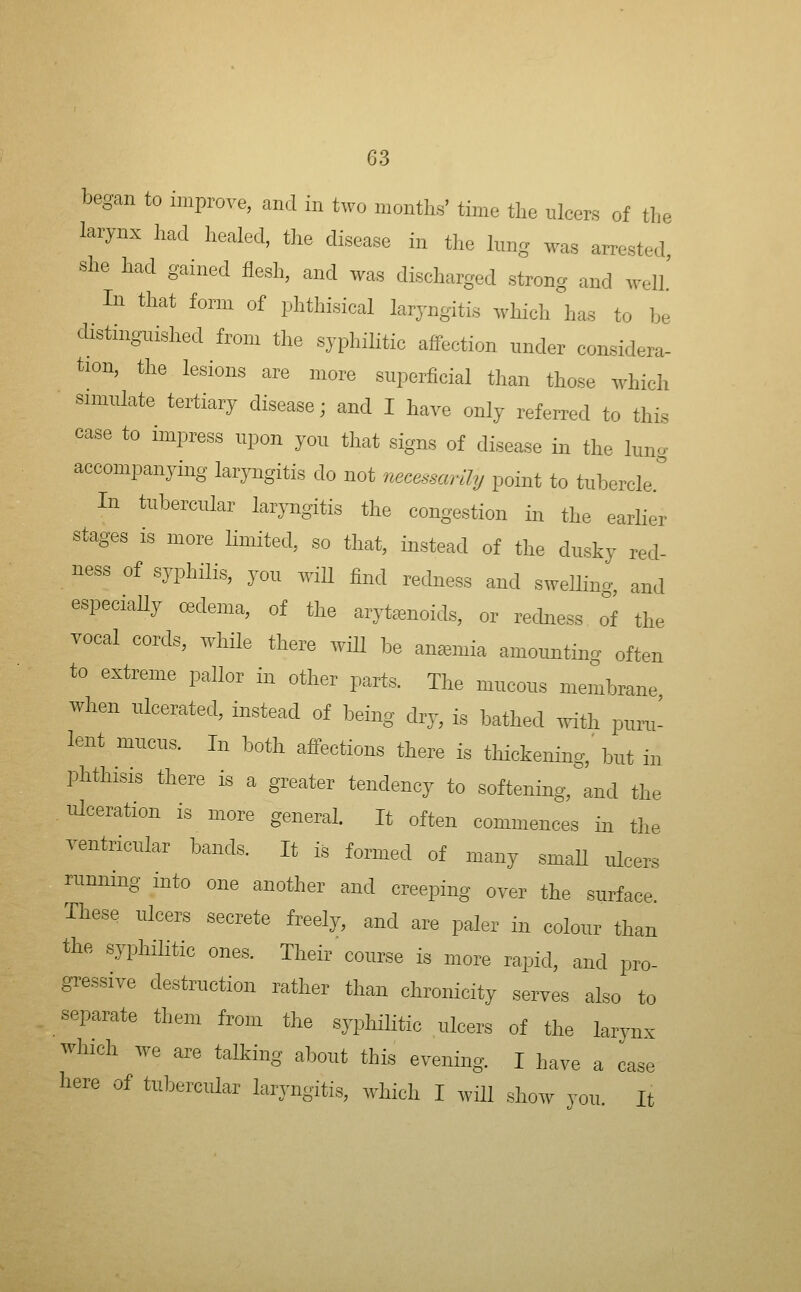 began to improve, and in two months' time the ulcers of the larynx had healed, the disease in the lung was arrested, she had gained flesh, and was discharged strong and well.' In that form of phthisical laryngitis which has to be distingnished from the syphihtic affection under considera- tion, the lesions are more superficial than those which simulate tertiary disease; and I have only referred to this case to impress upon you that signs of disease in the lun^ accompanying laryngitis do not mcessm'ily point to tuberclef In tubercular lar^Tigitis the congestion in the earher stages is more limited, so that, instead of the dusky red- ness of syphilis, you wiU find rechiess and sweUing, and especiaUy cedema, of the arytenoids, or redness of the vocal cords, while there wiU be ansemia amounting often to extreme pallor in other parts. The mucous membrane when ulcerated, instead of being dry, is bathed .yith puru- lent mucus. In both affections there is thickening,' but in phthisis there is a greater tendency to softening, and the ulceration is more general. It often commences in the ventricular bands. It is formed of many smaU ulcers running into one another and creeping over the surface These ulcers secrete freely, and are paler in colour than the syphilitic ones. Their course is more rapid, and pro- gressive destruction rather than chronicity serves also to separate them from the sypliihtic ulcers of the larynx which we are talking about this evening. I have a case liere of tubercular laryngitis, which I will show you. It