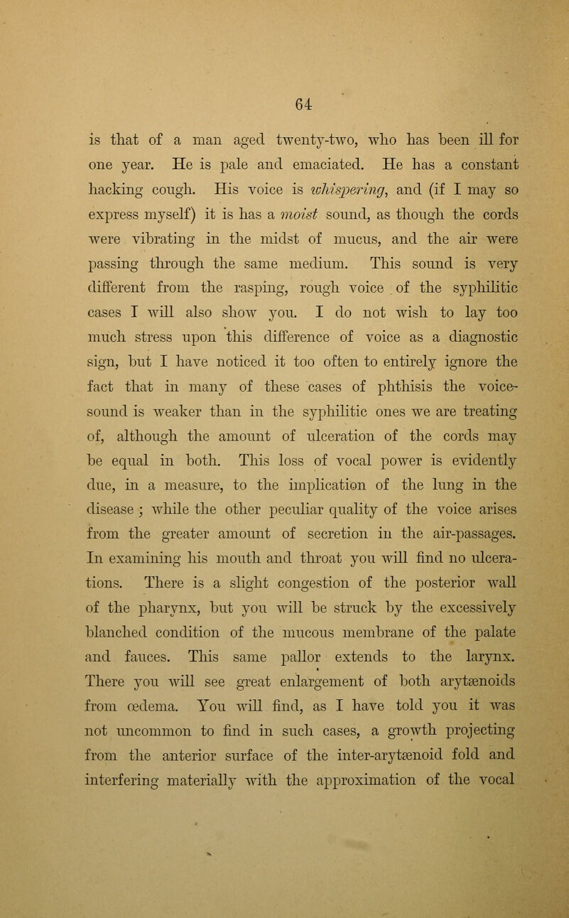 is that of a man aged twenty-two, wlio has been ill for one year. He is pale and emaciated. He has a constant hacking congh. His voice is loliispering, and (if I may so express myself) it is has a moist sound, as though the cords were vibrating in the midst of mucus, and the air were passing through the same medium. This sound is very different from the rasping, rough voice . of the syphilitic cases I will also show you. I do not wish to lay too much stress upon this difference of voice as a diagnostic sign, but I have noticed it too often to entirely ignore the fact that in many of these cases of phthisis the voice- sound is weaker than in the syphilitic ones we are treating of, although the amount of ulceration of the cords may be equal in both. This loss of vocal power is evidently due, in a measure, to the implication of the lung in the disease ; while the other peculiar quality of the voice arises from the greater amount of secretion in the air-passages. In examining liis mouth and throat you will find no ulcera- tions. There is a slight congestion of the posterior wall of the pharynx, but you will be struck by the excessively blanched condition of the mucous membrane of the palate and fauces. This same pallor extends to the larynx. There you will see great enlargement of l^oth arytaenoids from oedema. You will find, as I have told you it was not uncommon to find in such cases, a growth projecting from the anterior surface of the inter-arytaenoid fold and interfering materially with the approximation of the vocal