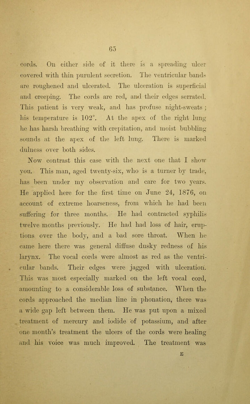 cords. On oithor side of it tliere is a spreading ulcer covered with thin purulent secretion. 'Jhe ventricular bands are roughened and ulcerated. The ulceration is superficial and creeping. The cords are red, aii'd their edges serrated. This patient is very weak, and lias profuse night-sweats ; his temperature is 102°. At the apex of the right lung he has harsh breathing with crepitation, and moist bubl:)ling sounds at the apex of the left lung. Tliere is marked dulness over both sides. Now contrast this case with the next one that I show you. This man, aged twenty-six, who is a turner by trade, has been under my observation and care for two years. He applied here for the first time on June 24, 1876, on account of extreme hoarseness, from which he had been suffering for three months. He had contracted syphilis twelve months previously. He had had loss of hair, erup- tions over the body, and a bad sore throat. When he came here there was general diffuse dusky redness of his larynx. The vocal cords were almost as red as the ventri- cular bands. Their edges were jagged with ulceration. This was most especially marked on the left vocal cord, amounting to a considerable loss of substance. When the cords approached the median line in phonation, there was a wide gap left between them. He was put upon a mixed treatment of mercury and iodide of potassium, and after one month's treatment the ulcers of the cords were healing and his voice was much improved. The treatment was E