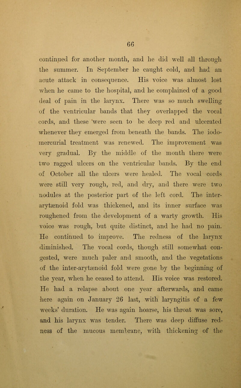 Q6 continued for another month, and he did well all through the summer. In September he caught cold, and had an acute attack in consequence. His voice was almost lost when he came to the hospital, and he complained of a good deal of pain in the larynx. There was so much swelling of the ventricular bands that they overlapped the vocal cords, and these 'were seen to be deep red and ulcerated whenever they emerged from beneath the bands. The iodo- mercurial treatment was renewed. The improvement was very gradual. By the middle of the month there were two ragged ulcers on the ventricular bands. By the end of October all the ulcers were healed. The vocal cords were still very rough, red, and dry, and there were two nodules at the posterior j^art of the left cord. The inter- arytsenoid fold was thickened, and its inner surface was roughened from the development of a warty growth. His voice was rough, but quite distinct, and he had no pain. He continued to improve. The redness of the larynx diminished. The vocal cords, though still somewhat con- gested, were much paler and smooth, and the vegetations of the inter-arytsenoid fold were gone by the beginning of the year, when he ceased to attend. His voice was restored. He had a relapse about one year afterwards, and came here again on January 26 last, with laryngitis of a few weeks' duration. He was again hoarse, his throat was sore, and his larynx was tender. There was deep diffuse red- ness of the mucous membrane, with thickening of the