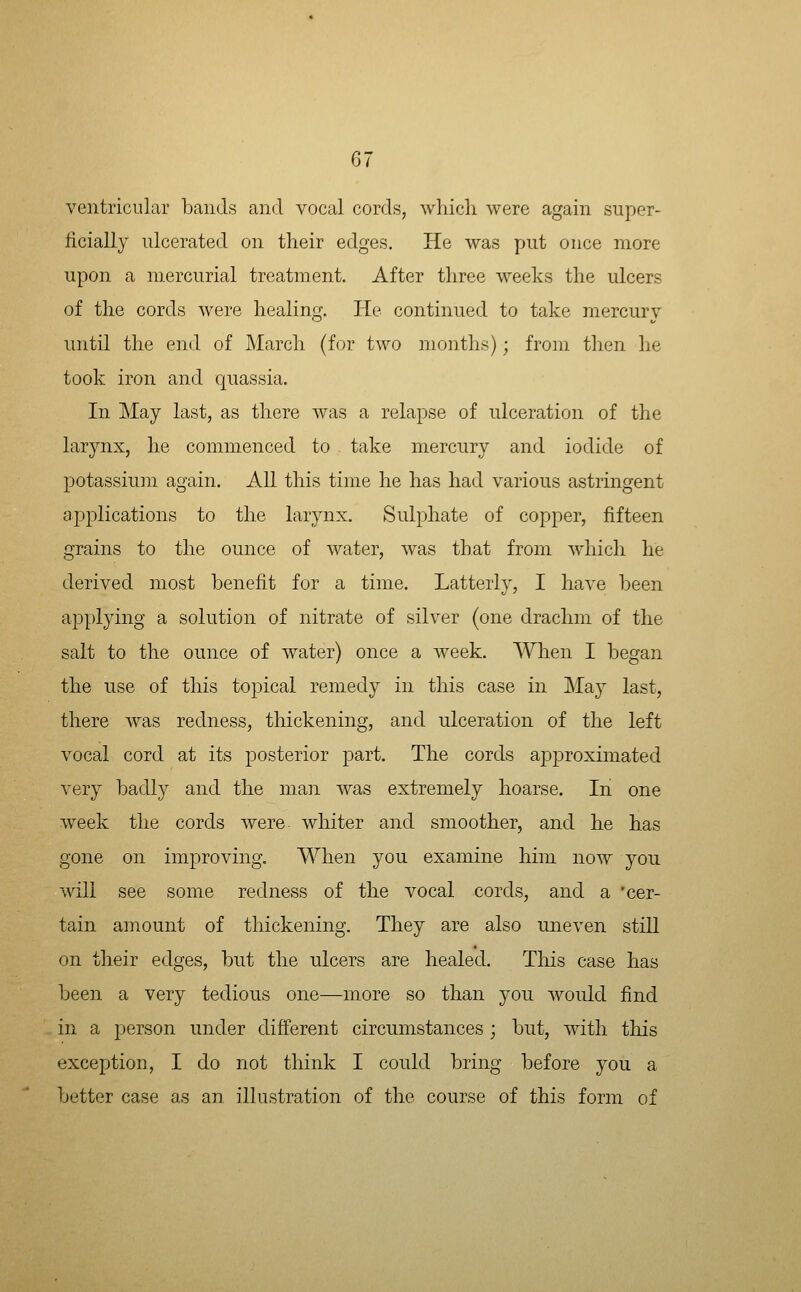 ventricular bands and vocal cords, wliicli were again super- ficially ulcerated on their edges. He was put once more upon a mercurial treatment. After three weeks the ulcers of the cords were healing. He continued to take mercury until the end of March (for two months); from then he took iron and quassia. In May last, as there was a relapse of ulceration of the larynx, he commenced to take mercury and iodide of potassiuin again. All this time he has had various astringent applications to the larynx. Sulphate of copper, fifteen grains to the ounce of water, was that from which he derived most benefit for a time. Latterly, I have been applying a solution of nitrate of silver (one drachm of the salt to the ounce of water) once a week. When I began the use of this topical remedy in this case in May last, there was redness, thickening, and ulceration of the left vocal cord at its posterior part. The cords approximated very badly and the man was extremely hoarse. In one week the cords were wliiter and smoother, and he has gone on improving. When you examine him now you will see some redness of the vocal cords, and a cer- tain amount of thickening. They are also uneven still on their edges, but the ulcers are healed. This case has been a very tedious one—more so than you would find in a person under different circumstances ; but, with this exception, I do not think I could bring before you a better case as an illustration of the course of this form of