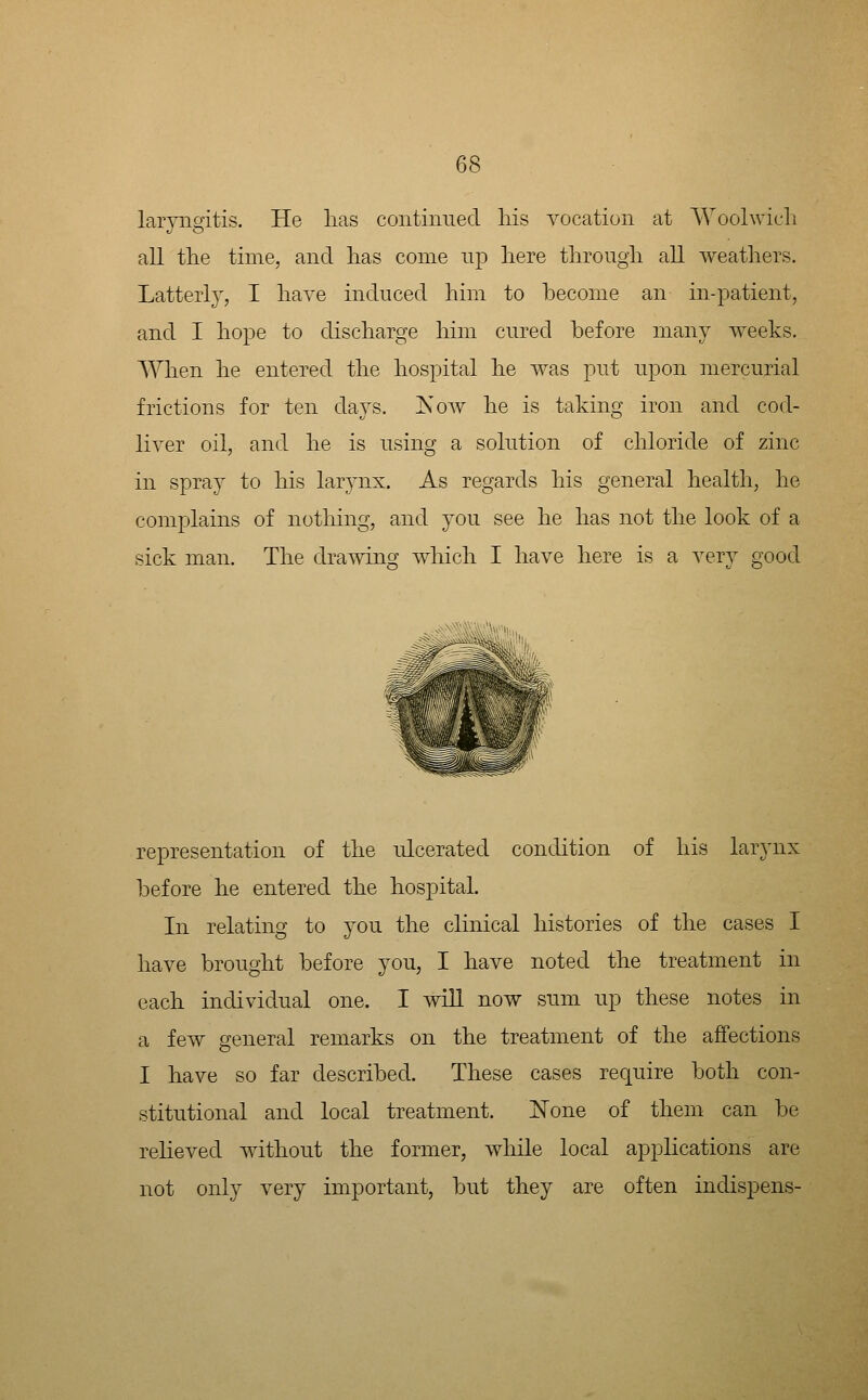 laryngitis. He lias continned Ms vocation at Woohvicli all the time, and lias come up liere tlirougli all weathers. Latterly, I liaA'e induced him to become an in-patient, and I hope to discharge him cured before many weeks. When he entered the hospital he was put upon mercurial frictions for ten days. jS^w he is taking iron and cod- liver oil, and he is using a solution of chloride of zinc in spray to his larynx. As regards his general health, he complains of nothing, and you see he has not the look of a sick man. The dramng wliicli I have here is a very good representation of the rdcerated condition of his larynx before he entered the hospital. In relating to you the clinical histories of the cases I have brought before you, I have noted the treatment in each individual one. I will now sum up these notes in a few general remarks on the treatment of the affections I have so far described. These cases require both con- stitutional and local treatment. i^one of them can be relieved without the former, while local applications are not only very important, but they are often indispens-