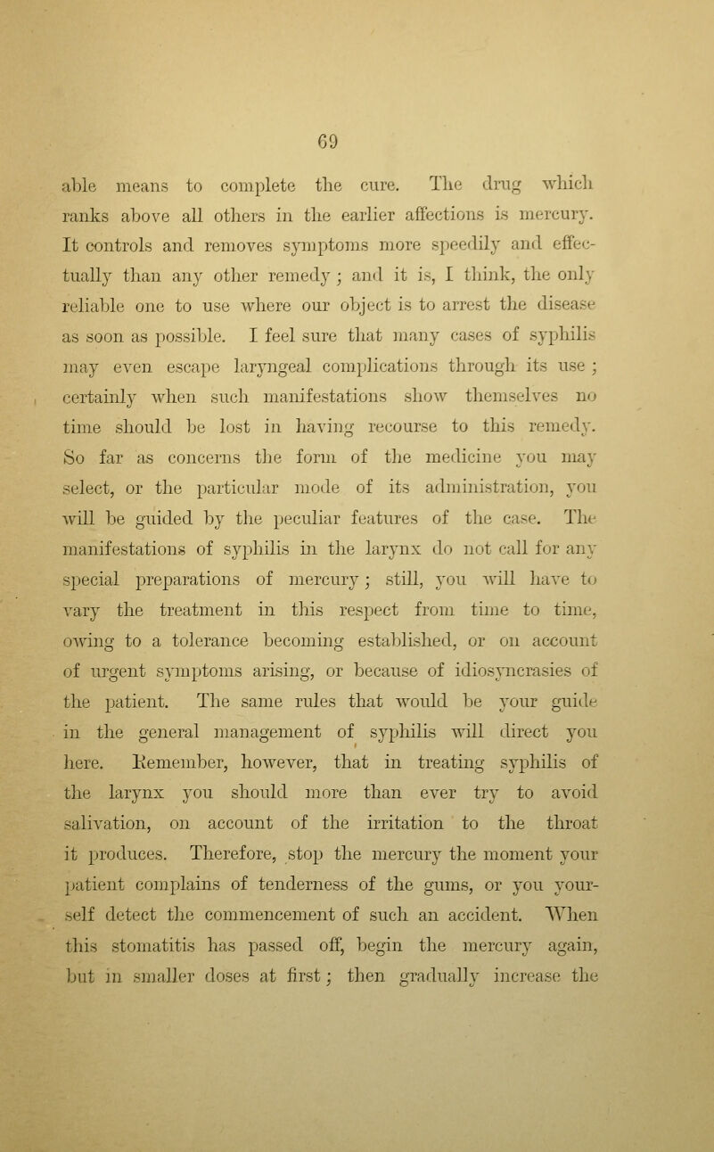 able means to complete the cure. The drug which ranks above all others in the earlier affections is mercury. It controls and removes symptoms more speedily and effec- tually than any other remedy ; and it is, I tliiiik, the only reliable one to use where our object is to arrest the disease as soon as possible. I feel sure that many cases of syphilis may even escape laryngeal com})lications through its use ; certainly when such manifestations show themselves no time should be lost in having recourse to this remedy. So far as concerns the form of the medicine you may select, or the particular mode of its administration, you will be guided l3y the pecidiar features of the case. The manifestations of syphilis in the larynx do not call for any special preparations of mercury; still, you will have to vary the treatment in this respect from time to time, owing to a tolerance becoming established, or on account of urgent symptoms arising, or because of idiosyncrasies of the patient. The same rules that would be your guide in the general management of syphilis will direct you here. Keniember, however, that in treating syphilis of the larynx you should more than ever try to avoid salivation, on account of the irritation to the throat it produces. Therefore, stop the mercury the moment your patient complains of tenderness of the gums, or you your- self detect the commencement of such an accident. When this stomatitis has passed off, begin the mercury again, but in smaller doses at first; then gradualh' increase the