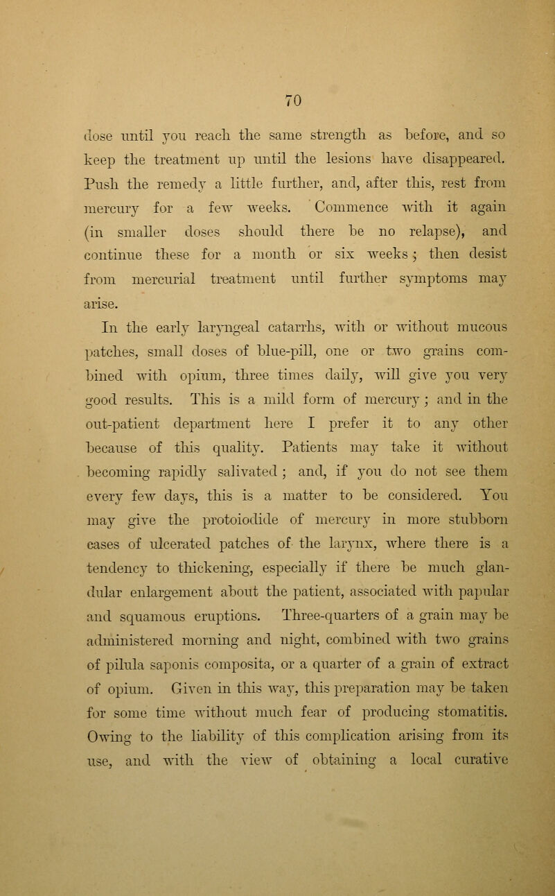 dose mitil you reach the same strength as before, and so keep the treatment np imtil the lesions have disappeared. Push the remedy a little further, and, after this, rest from mercury for a fey^ y^eeks. Commence with it again (in smaller doses should there he no relapse), and continue these for a month or six weeks j then desist from mercurial treatment until further symptoms may arise. In the early larpigeal catarrhs, yuth or without mucous patches, small doses of blue-pill, one or ty^o grains com- bined with opiimi, three times daily, y^ill gi^^e you yery good results. This is a mild form of mercurj; and in the out-patient department here I prefer it to any other because of this quality. Patients maj take it without becoming rapidly saliyated ; and, if you do not see them eyery few days, this is a matter to be considered. You may giye the protoiodide of mercury in more stidDborn cases of ulcerated patches of the larynx, where there is a tendency to thickening, especially if there be much glan- dular enlargement about the patient, associated with papular and squamous eruptions. Three-quarters of a grain may be administered morning and night, combined yuth ty^o grains of pilula saponis composita, or a quarter of a grain of extract of opium. Giyen in this way, this preparation may be taken for some time without much fear of producing stomatitis. Owing to the liability of this complication arising from its iise, and yith the yiey^ of obtaining a local curatiye