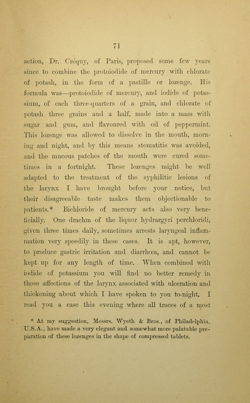 action, Dr. Crequy, of Paris, proposed some few years since to combine the protoiodide of mercury with clJorate of potash, in the form of a pastille or lozenge. His formula was—protoiodide of mercury, and iodide of potas- sium, of each three quarters of a grain, and chlorate of potash three grains and a half, made into a mass with sugar and gum, and flavoured with oil of peppermint. This lozenge was allowed to dissolve in the mouth, morn- ing and night, and by this means stomatitis was avoided, and the mucous patches of the mouth were cured some- times in a fortnight. These lozenges might be well adapted to the treatment of the syphilitic lesions of tlie larynx I have brought before your notice, but their disagreeable taste makes them objectionable to |)atients.* Bicliloride of mercury acts also very bene- llcially. One drachm of the liquor hydrargyri percliloridi, given three times daily, sometimes arrests laryngeal inflam- mation very speedily in these cases. It is apt, however, to produce gastric irritation and cliarrha'a, and cannot be kept up for any length of time. When combined with iodide of potassium you will find no better remedy in those affections of the larynx associated with ulceration and thickening about which I have spoken to you to-night. I read you a case this evening where all traces of a most * At my suggestion, Messrs. Wyeth. & Bros., of Philadflphia, U.S.A., have made a very elegant and somewhat more palatable pre- paration of these lozenges in the shape of compressed tablets.