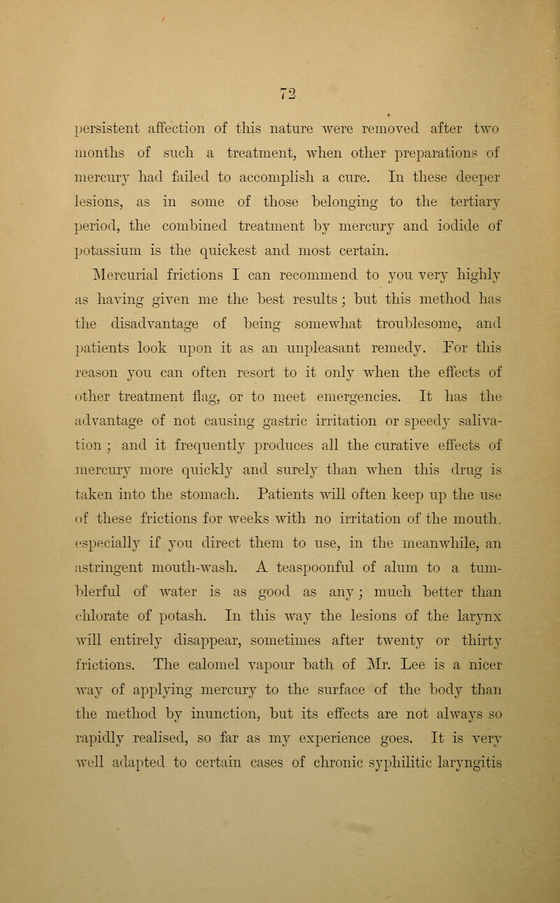 persistent affection of tliis nature were removed after two months of sncli a treatment, when other preparations of mercnry had failed to accomplish a cure. In these deeper lesions, as in some of those belonging to the tertiary period, the combined treatment by mercury and iodide of potassium is the quickest and most certain. ]\Iercurial frictions I can recommend to you very highly as havino^ oiven me the best results ; but this method has the disadvantage of being somewhat troublesome, and patients look upon it as an unpleasant remedy. For this reason you can often resort to it only when the eifects of other treatment flag, or to meet emergencies. It has the advantage of not causing gastric irritation or speedy saliva- tion ; and it frecjuently produces all the curative eff'ects of mercury more cjuickly and sureh than when this drug is taken into the stomach. Patients will often keep up the use of these frictions for weeks with no irritation of the mouth, especially if you direct them to use, in the meanwhile, an astringent mouth-wash. A teaspoonful of alum to a tum- blerful of Avater is as good as any; much better than clilorate of potash. In this way the lesions of the larynx will entirely disappear, sometimes after twenty or thirty frictions. The calomel vapour bath of Mr. Lee is a nicer way of applying mercury to the surface of the body than the method by inunction, but its effects are not always so rapidly realised, so far as my experience goes. It is very well adapted to certain cases of chronic syphilitic laryngitis