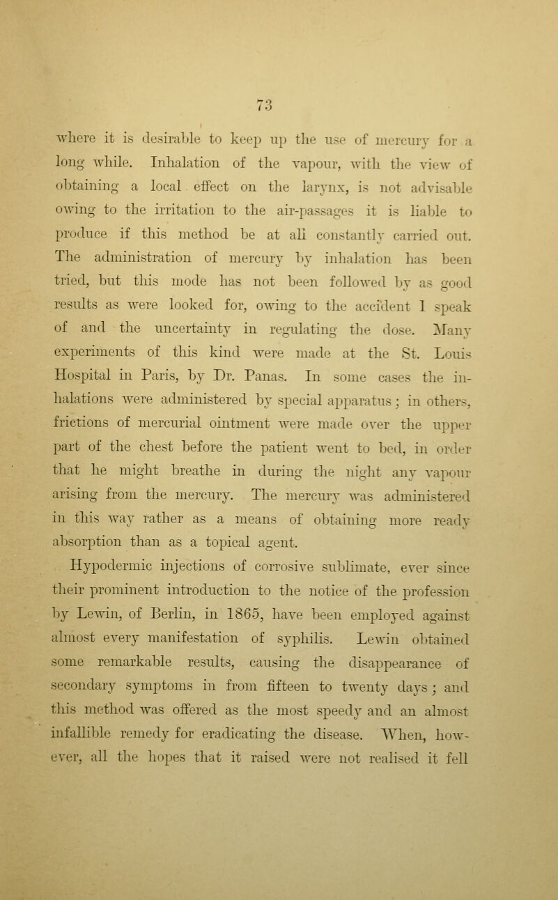 / •) where it is desiraljle to keep up tlie use of mercury for a long while. Inhalation of tlie vapour, with the view of obtaining a local effect on the larynx, is not advisable owing to the irritation to the air-passages it is liable to produce if this method be at all constantly carried out. The achninistration of mercury In* inhalation has been tried, but this mode has not been followed by as good results as were looked for, owing to the accident 1 speak of and the uncertainty in regulating the dose. Many experiments of this kind were made at the St. Louis Hospital in Paris, by Dr. Panas. In some cases the in- halations were administered by special apparatus; in others, frictions of mercurial ointment were made over the upper part of the chest before the patient went to bed, in order that he might breathe in during the night any vapour arising from the mercury. The mercury was administered in this way rather as a means of obtaining more ready alDsorption than as a topical agent. Hypodermic injections of corrosive sublimate, ever since their prominent introduction to the notice of the profession by Lewin, of Eerlin, in 1865, have been employed against almost every manifestation of syphilis. Lewin obtained some remarkable results, causing the disappearance of secondary symptoms in from lifteen to twenty days ; and this method was offered as the most speedy and an almost hifallible remedy for eradicating the disease. When, Iioav- ever, all the hopes that it raised were not realised it fell