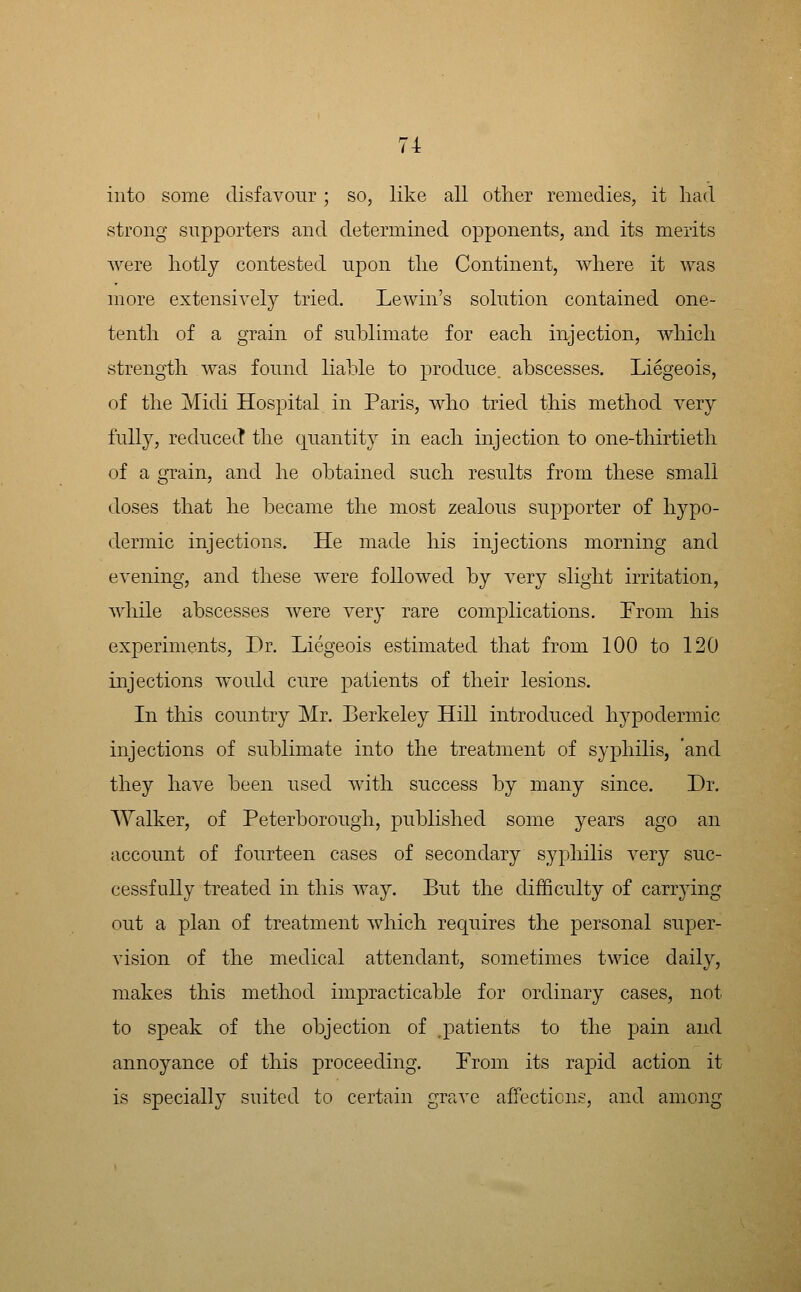 into some disfavour; so, like all other remedies, it had strong supporters and determined opponents, and its merits were liotly contested upon tlie Continent, where it was more extensively tried. Lewin's solution contained one- tenth of a grain of sublimate for each injection, which strength was found liable to produce, abscesses. Liegeois, of the Midi Hospital in Paris, who tried this method very fully, reducecT the quantity in each injection to one-thirtieth of a grain, and he obtained such results from these small doses that he became the most zealous supporter of hypo- dermic injections. He made his injections morning and evening, and these were followed by very slight irritation, while abscesses were very rare complications. From his experiments. Dr. Liegeois estimated that from 100 to 120 injections would cure patients of their lesions. In this country Mr. Berkeley Hill introduced hypodermic injections of sublimate into the treatment of syphilis, 'and they have been used with success by many since. Dr. Walker, of Peterborough, published some years ago an account of fourteen cases of secondary syphilis very suc- cessfully treated in this way. But the difficulty of carrying out a plan of treatment which requires the personal super- vision of the medical attendant, sometimes twice daily, makes this method impracticable for ordinary cases, not to speak of the objection of patients to the pain and annoyance of this proceeding. Prom its rapid action it is specially suited to certain grave affections, and among