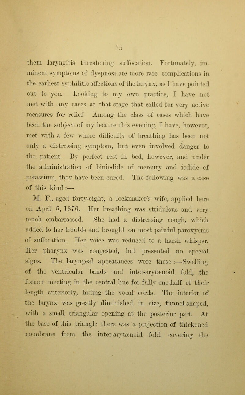 To tliem laryngitis threatening suffocation. Fortunately, im- minent symptoms of dyspnoea are more rare comijlications in the earliest syphilitic affections of the larynx, as I have pointed out to you. Looking to my own practice, I have not met -with any cases at that stage that called for very active measures for relief. Among the class of cases which have been the subject of my lecture this evening, I have, however, met with a few where difficulty of breathing has been not only a distressing symptom, but even involved danger to the patient. By perfect rest in bed, however, and under the administration of biniodide of mercury and iodide of potassium, they have been cured. The following was a case of this kind :— M. F., aged forty-eight, a lockmaker's wife, applied here on April 5, 1876. Her breathing was striclulous and very much einbarrassed. She had a distressing cough, which added to her trouble and brought on most painful paroxysms of suffocation. Her voice was reduced to a harsh whisper. Her joliarynx was congested, but presented no special signs. The laryngeal appearances were these :—Swelling of the ventricular bands and inter-arytsenoid fold, the former meeting in the central line for fully one-half of their length anteriorly, hiding the vocal cords. The interior of the larynx was greatly diminished in size, funnel-shaped, AA'ith a small triangular opening at the posterior part. At the base of this triangle there was a projection of thickened membrane from the inter-arvtienoid fold, coverincj the