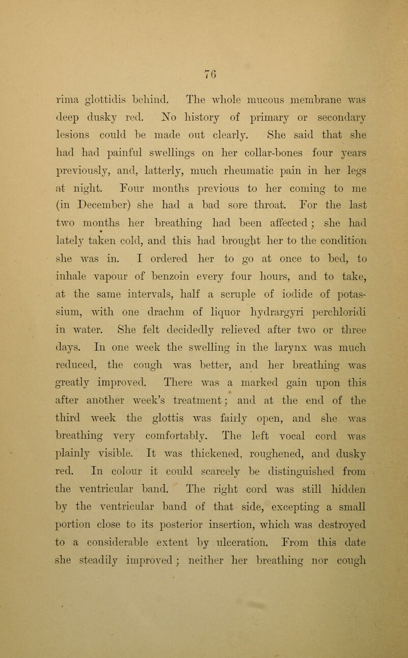 rima glottidis beliind. The wliole mucous meiiibrane was deep dusky red. 'No history of primary or secondary lesions could be made out clearly. She said that she had had painful swellings on her collar-bones four years previously, and, latterly, much rheumatic pain in her legs at night. Four months previous to her coming to me (in December) she had a bad sore throat. For the last two months her breathing had been affected; she had lately taken cold, and this had brought her to the condition she was in. I ordered her to go at once to bed, to inhale vapour of benzoin every four hours, and to take, at the same intervals, half a scruple of iodide of potas- sium, with one drachm of licjuor hydrargyri perchloridi in water. She felt decidedly relieved after two or three days. In one week the swelling in the larynx was much reduced, the cough was better, and her breathing Avas greatly improved. There was a marked gain upon this after another week's treatment; and at the end of the third week the glottis was fairly open, and she was breathing very comfortably. Tlie left vocal cord was plainly visible. It was thickened, roughened, and dusky red. In colour it could scarcely be distinguished from the ventricular band. The right cord was still hidden by the ventricular band of that side, excepting a small portion close to its posterior insertion, which was destroyed to a considerable extent by ulceration. From this date she steadily improved; neither her breathing nor cough