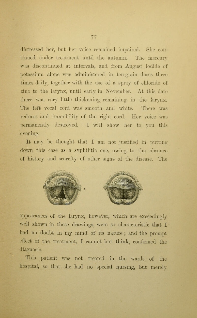 /1 distressed her, 1jut her voice remained impaired. She con- tinued under treatmeiit until the autumn. The mercury was discontinued at intervals, and from August iodide of potassium alone was administered in ten-grain doses three times daily, together with the use of a spray of chloride of zinc to the larynx, until early in Xovemher. At this date there was very little thickening remaining in the larynx. The left vocal cord Avas smooth and Avhite. There was redness and immohihty of the right cord. Her voice Avas permanently destroyed. I Avill shoAv her to you this evening. It may be thought that I am not justilied in putting down this case as a syphilitic one, owing to the absence of history and scarcity of other signs of the disease. The api^earances of the larynx, hoAvever, Avliich are exceedingly Avell shoAvn in these drawings, Avere so characteristic that I had no doubt in my mind of its nature ; and the prompt effect of the treatment, I cannot but think, confirmed the diagnosis. This patient Avas not treated in the Avards of the hospital, so that she had no special nursing, but merely