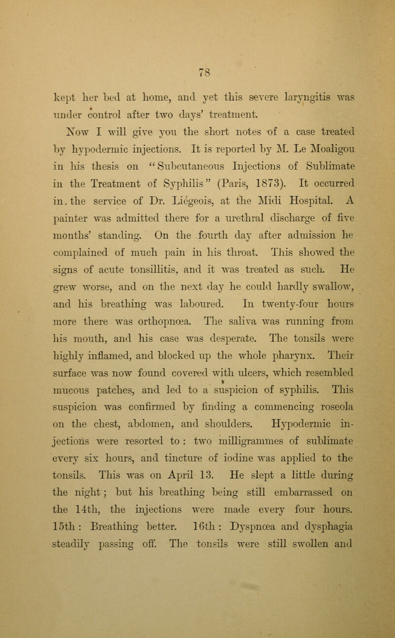 kept lier Led at lionie, and yet this severe laryngitis was under control after two days' treatment. Xow I will give jou the short notes of a case treated by hypodermic injections. It is reported by M. Le Moaligou in his thesis on '' Snbcutaneons Injections of Sublimate in the Treatment of Syphilis (Paris, 1873). It occnrred in. the service of Dr. Liegeois. at the Midi Hospital. A painter was admitted there for a nrethral discharge of five months' standing. On the fourth day after admission he complained of much pain in his tliroat. This showed the signs of acute tonsillitis, and it was treated as such. He grew worse, and on the next da}^ he could hardly swallow, and his breathing was laboured. In twenty-four hours more there was orthopnoea. The saliva was running from his mouth, and his case was desperate. The tonsils were highly inflamed, and blocked up the whole pharynx. Their surface was now found covered with ulcers, which resembled mucous patches, and led to a suspicion of sypliilis. This suspicion was confirmed by finding a commencing roseola on the chest, abdomen, and shoulders. Hypodermic in- jections were resorted to : two milligrammes of sublimate every six hours, and tincture of iodme was applied to the tonsils. This was on April 1-3. He slept a little during the night; but his breathing being still embarrassed on the 14th, the injections were made every four hours. 15th : Breathing better. 16th : Dyspnoea and dysj)hagia steadily passing off. The tonsils were still swollen and